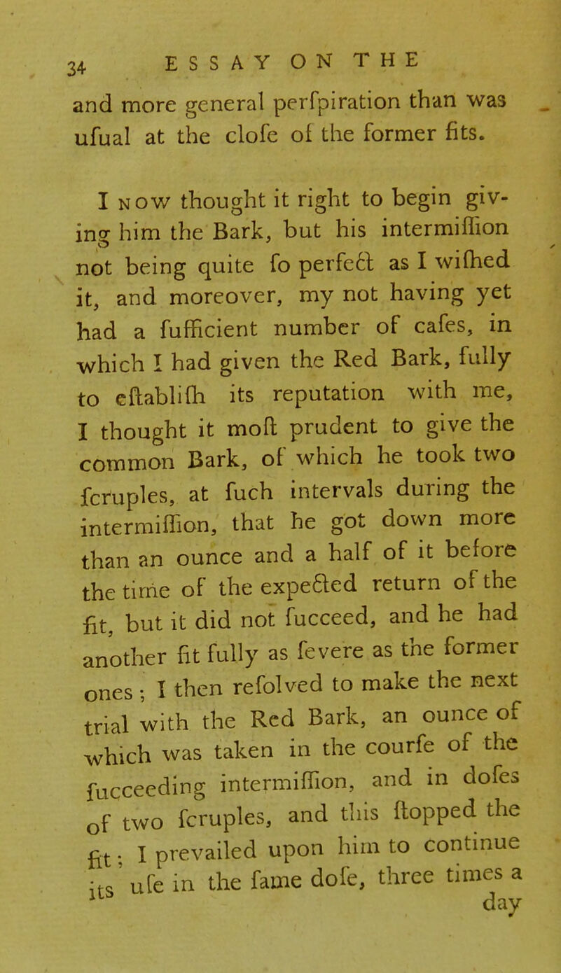 and more general perfpiration than was ufual at the clofe of the former fits. I now thought it right to begin giv- ing him the Bark, but his intermiffion not being quite fo perfect as I wifhed it, and moreover, my not having yet had a fufficient number of cafes, in which I had given the Red Bark, fully to eftablim its reputation with me, I thought it mod prudent to give the common Bark, of which he took two fcruples, at fuch intervals during the intermiffion, that he got down more than an ounce and a half of it before the time of the expeded return of the fit, but it did not fucceed, and he had another fit fully as fevere as the former ones; I then refolved to make the next trial with the Red Bark, an ounce of which was taken in the courfe of the fucceeding intermiffion, and in dofes of two fcruples, and this flopped the fit • I prevailed upon him to continue its' ufe in the fame dofe, three times a day