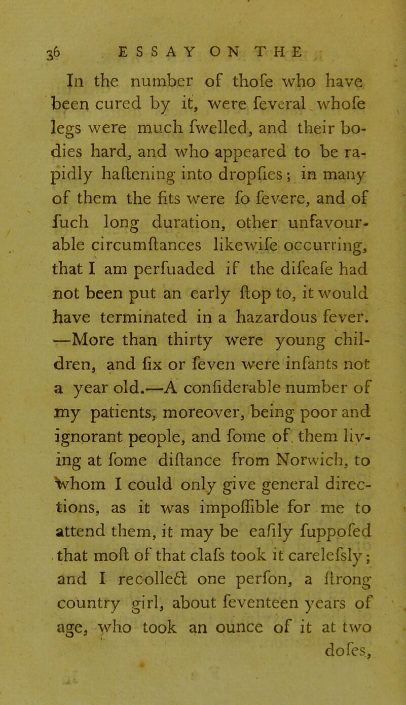 In the number of thofe who have been cured by it, were feveral whofe legs were much fwelled, and their bo- dies hard, and who appeared to be ra- pidly haftening into dropfies ; in many of them the fits were fo fevere, and of fuch long duration, other unfavour- able circumdances likewife occurring, that I am perfuaded if the difeafe had not been put an early flop to, it would have terminated in a hazardous fever. —More than thirty were young chil- dren, and fix or feven were infants not a year old.—A confiderable number of my patients, moreover, being poor and ignorant people, and fome of. them liv- ing at fome diftance from Norwich, to Vhom I could only give general direc- tions, as it was impoffible for me to attend them, it may be eafily fuppofed that mofl of that clafs took it carelefsly ; and I recollect one perfon, a Itrong country girl, about feventeen years of age, who took an ounce of it at two dofes,