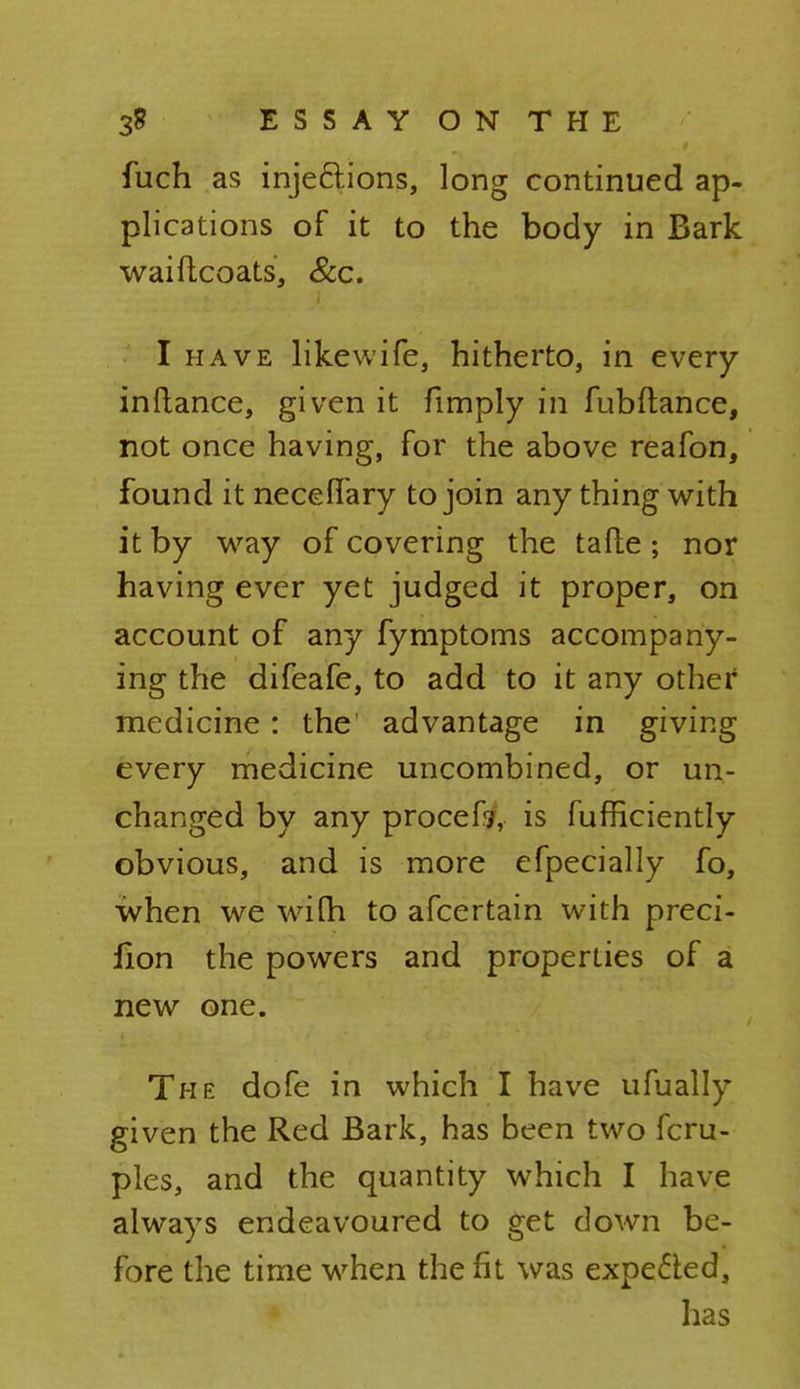 fuch as inje&ions, long continued ap- plications of it to the body in Bark waiftcoats, &c. I have likewife, hitherto, in every inftance, given it fimply in fubftance, not once having, for the above reafon, found it neceflary to join any thing with it by way of covering the tafte; nor having ever yet judged it proper, on account of any fymptoms accompany- ing the difeafe, to add to it any other medicine: the advantage in giving every medicine uncombined, or un- changed by any procefr, is fufhciently obvious, and is more efpecially fo, when we with to afcertain with preci- lion the powers and properties of a new one. The dofe in which I have ufually given the Red Bark, has been two fcru- ples, and the quantity which I have always endeavoured to get down be- fore the time when the fit was expected, has