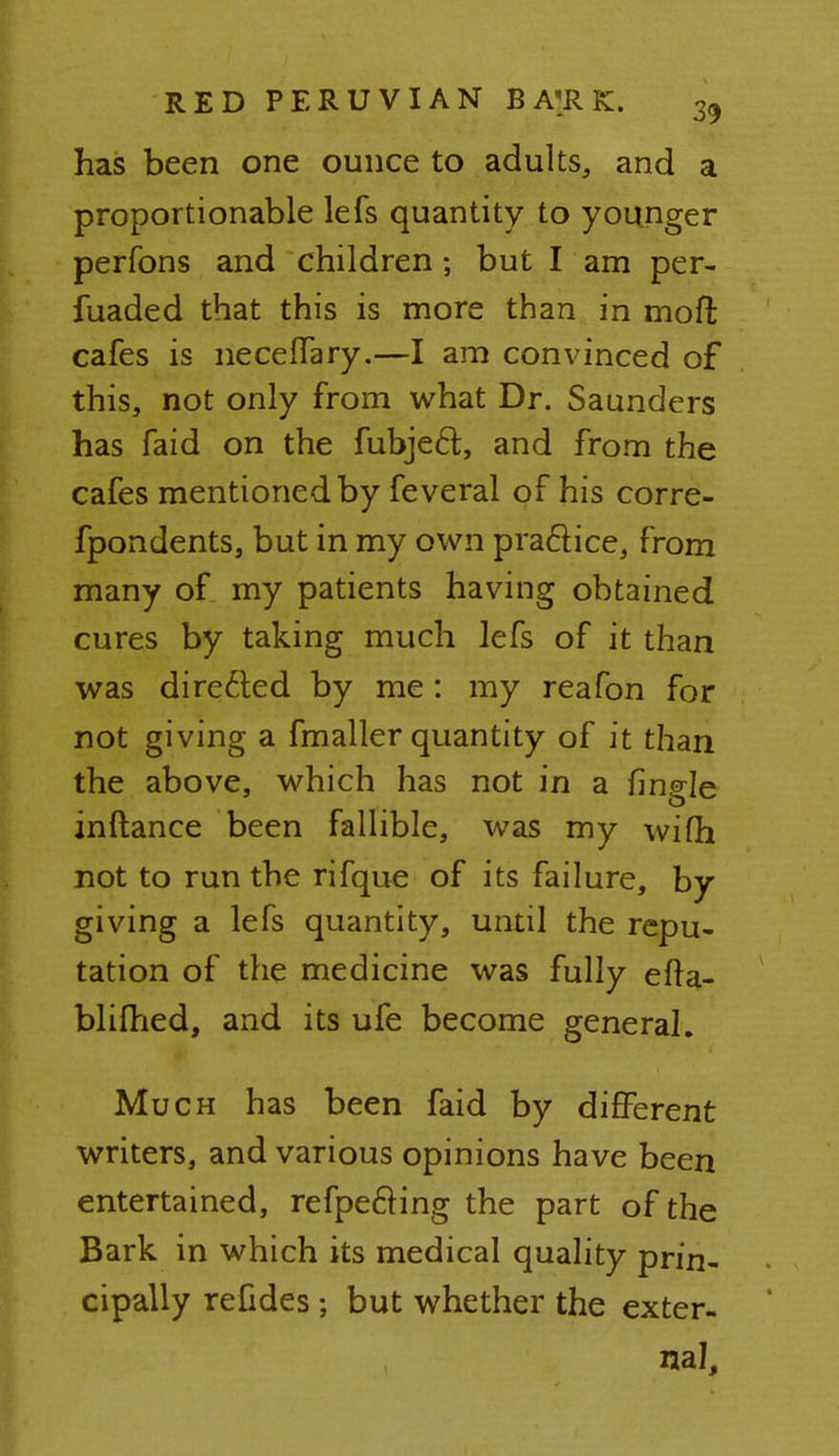 has been one ounce to adults, and a proportionable lefs quantity to younger perfons and children; but I am per- fuaded that this is more than in mod; cafes is neceffary.—I am convinced of this, not only from what Dr. Saunders has faid on the fubjecl;, and from the cafes mentioned by feveral of his corre- fpondents, but in my own practice, from many of my patients having obtained cures by taking much lefs of it than was directed by me: my reafon for not giving a fmaller quantity of it than the above, which has not in a fingle inftance been fallible, was my wifh not to run the rifque of its failure, by giving a lefs quantity, until the repu- tation of the medicine was fully efta- blifhed, and its ufe become general. Much has been faid by different writers, and various opinions have been entertained, refpe&ing the part of the Bark in which its medical quality prin- cipally refides; but whether the exter- nal,