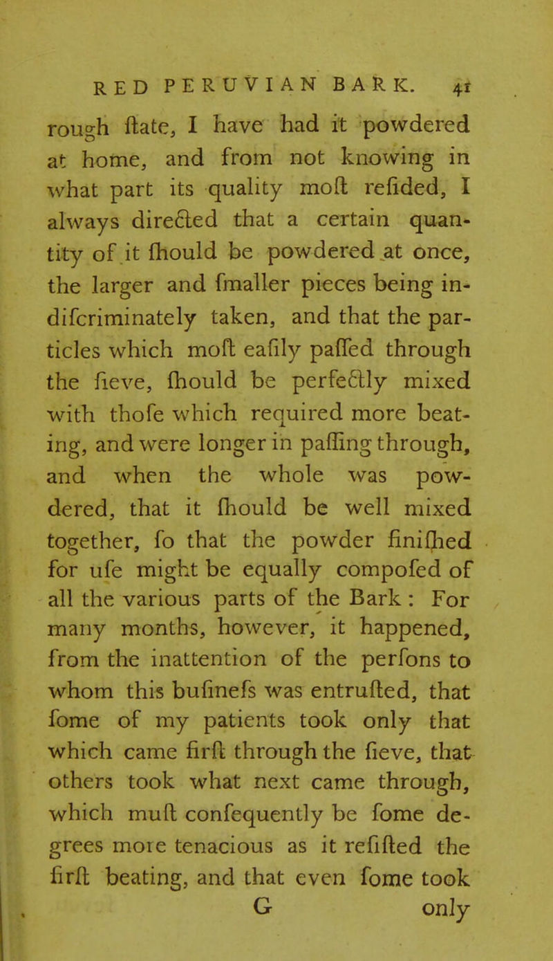 rough ftate, I have had it powdered at home, and from not knowing in what part its quality moft refided, I always direcied that a certain quan- tity of it mould be powdered at once, the larger and fmaller pieces being in- difcriminately taken, and that the par- ticles which moft eafily paffed through the fieve, mould be perfectly mixed with thofe which required more beat- ing, and were longer in palling through, and when the whole was pow- dered, that it mould be well mixed together, fo that the powder finiflied for ufe might be equally compofed of all the various parts of the Bark : For many months, however, it happened, from the inattention of the perfons to whom this bufinefs was entrufted, that fome of my patients took only that which came firft through the fieve, that others took what next came through, which mud confequently be fome de- grees more tenacious as it refilled the firft beating, and that even fome took