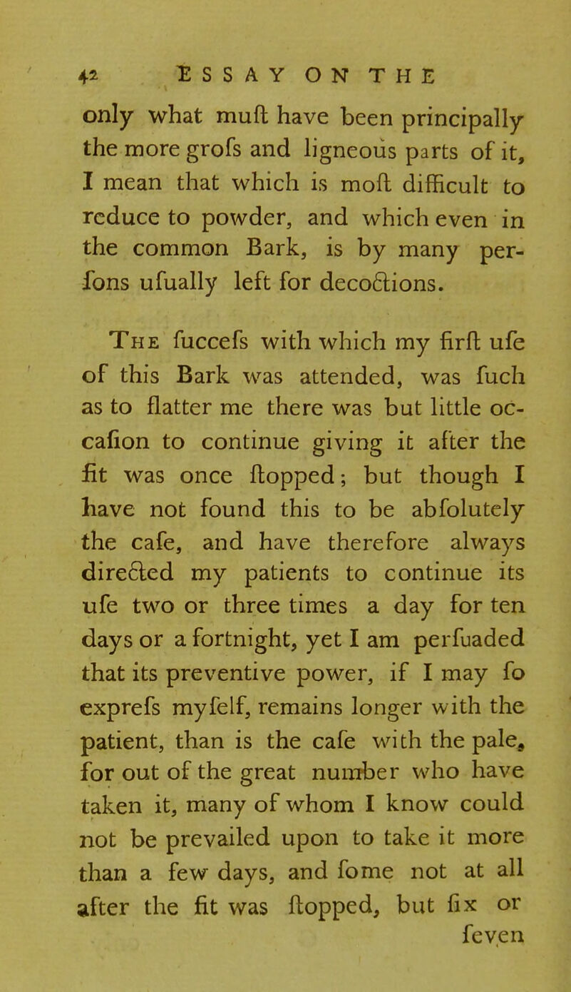 only what muft have been principally the more grofs and ligneous parts of it, I mean that which is mod difficult to reduce to powder, and which even in the common Bark, is by many per- fons ufually left for deco&ions. The fuccefs with which my firft ufe of this Bark was attended, was fuch as to flatter me there was but little oc- cafion to continue giving it after the fit was once flopped; but though I have not found this to be abfolutely the cafe, and have therefore always directed my patients to continue its ufe two or three times a day for ten days or a fortnight, yet I am perfuaded that its preventive power, if I may fo exprefs myfelf, remains longer with the patient, than is the cafe wi th the pale9 for out of the great number who have taken it, many of whom I know could not be prevailed upon to take it more than a few days, and fome not at all after the fit was flopped, but fix or feven