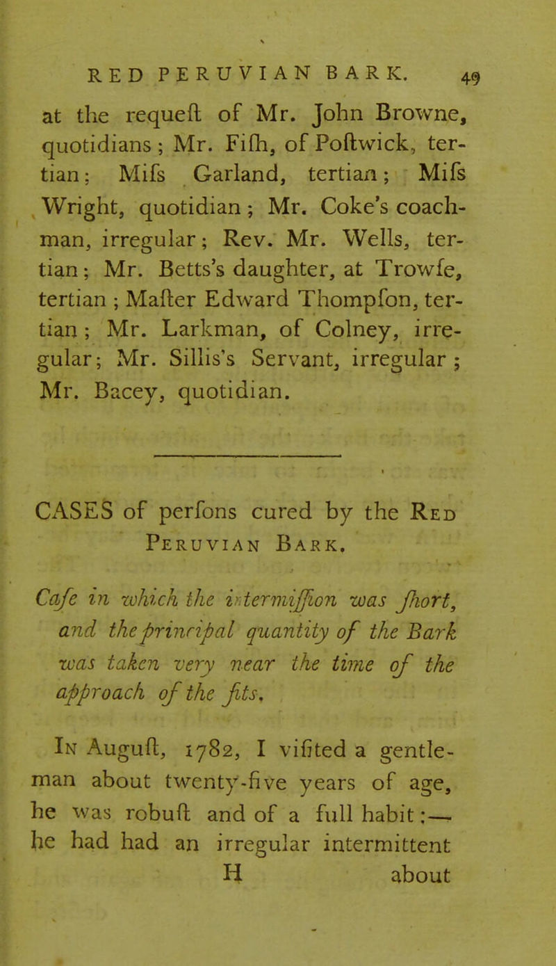 at the requeft of Mr. John Browne, quotidians ; Mr. Fifh, of Poftwick, ter- tian: Mifs Garland, tertian; Mifs Wright, quotidian; Mr. Coke's coach- man, irregular; Rev. Mr. Wells, ter- tian ; Mr. Betts's daughter, at Trowfe, tertian ; Matter Edward Thompfon, ter- tian ; Mr. Larkman, of Colney, irre- gular; Mr. Sillis's Servant, irregular; Mr. Bacey, quotidian. CASES of perfons cured by the Red Peruvian Bark. Cafe in which the utermiffion was JJiort, and the principal quantity of the Bark was taken very near the time of the approach of the fits. In Auguft, 1782, I vifited a gentle- man about twenty-five years of age, he was robuft and of a full habit :— he had had an irregular intermittent H about