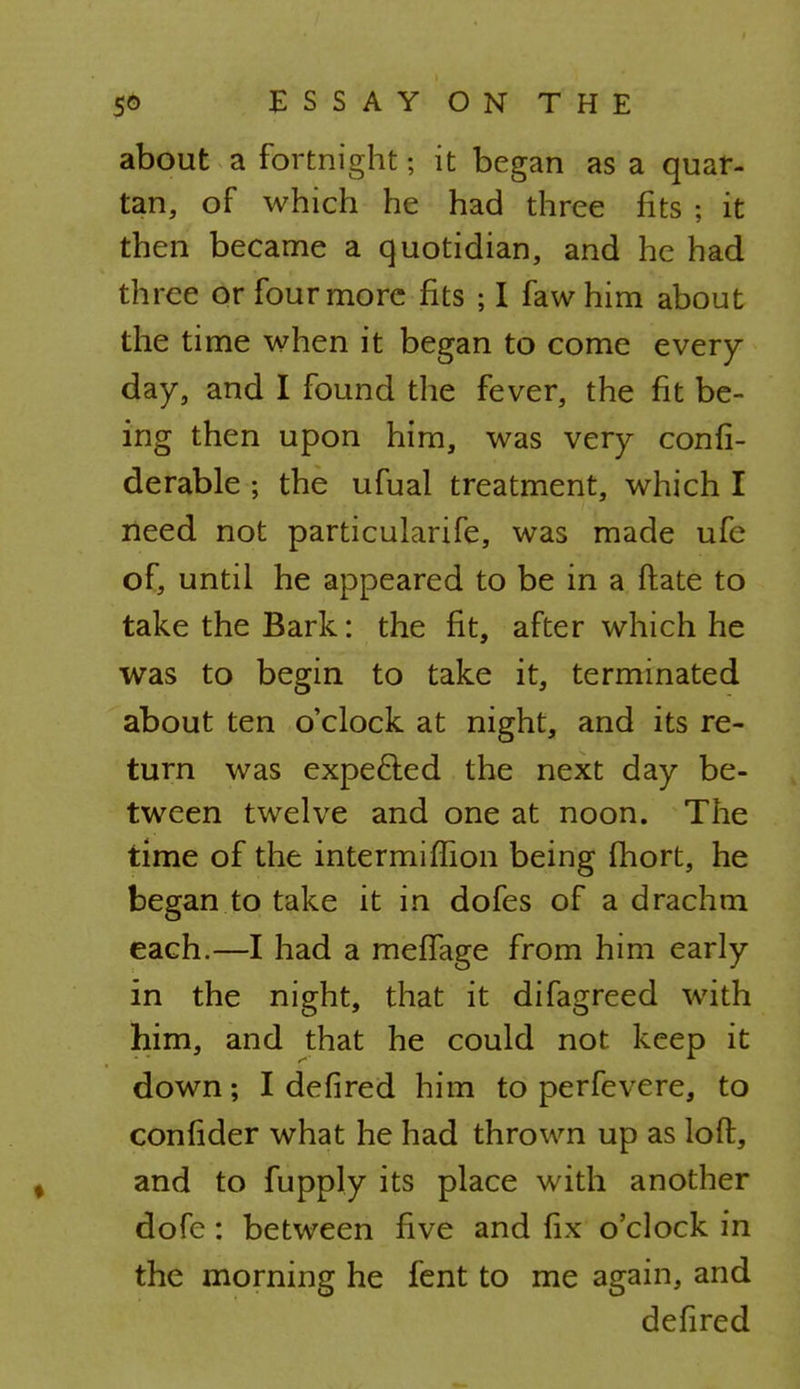 SO ESSAYONTHE about a fortnight; it began as a quar- tan, of which he had three fits ; it then became a quotidian, and he had three or four more fits ; I fawhim about the time when it began to come every day, and I found the fever, the fit be- ing then upon him, was very confi- derable • the ufual treatment, which I need not particularife, was made ufe of, until he appeared to be in a Mate to take the Bark: the fit, after which he was to begin to take it, terminated about ten o'clock at night, and its re- turn was expe&ed the next day be- tween twelve and one at noon. The time of the intermiflion being fhort, he began to take it in dofes of a drachm each.—I had a meffage from him early in the night, that it difagreed with him, and that he could not keep it down; I defired him to perfevere, to confider what he had thrown up as loft, and to fupply its place with another dofe: between five and fix o'clock in the morning he fent to me again, and defired