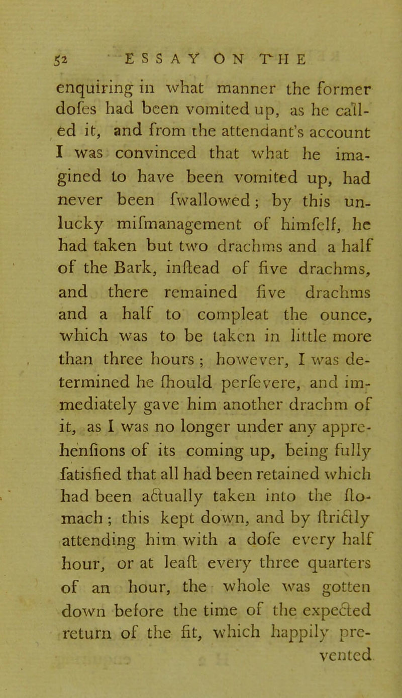 enquiring in what manner the former dofes had been vomited up, as he call- ed it, and from the attendant's account I was convinced that what he ima- gined to have been vomited up, had never been fwallowed; by this un- lucky mifmanagement of himfelf, he had taken but two drachms and a half of the Bark, inftead of five drachms, and there remained five drachms and a half to compleat the ounce, which was to be taken in little more than three hours ; however, I was de- termined he fhould perfevere, and im- mediately gave him another drachm of it, as I was no longer under any appro- henfions of its coming up, being fully fatisfied that all had been retained which had been a£tually taken into the flo- mach ; this kept down, and by ftrictly attending him with a dofe every half hour, or at leafl every three quarters of an hour, the whole was gotten down before the time of the expected return of the fit, which happily pre- vented