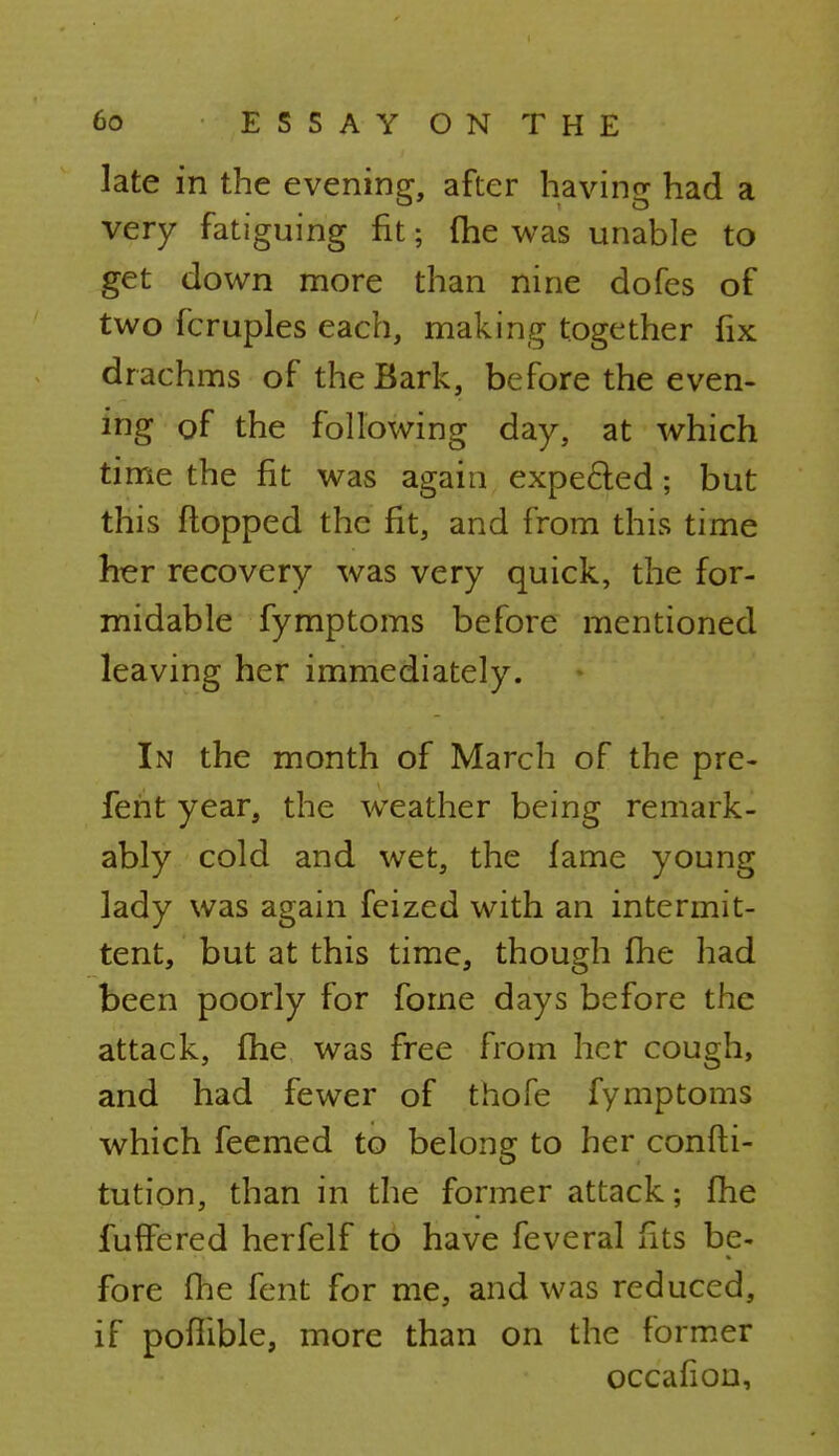 late in the evening, after having had a very fatiguing fit; (he was unable to get down more than nine dofes of two fcruples each, making together fix drachms of the Bark, before the even- ing of the following day, at which time the fit was again expected; but this flopped the fit, and from this time her recovery was very quick, the for- midable fymptoms before mentioned leaving her immediately. In the month of March of the pre- feht year, the weather being remark- ably cold and wet, the fame young lady was again feized with an intermit- tent, but at this time, though fhe had been poorly for forne days before the attack, (he was free from her cough, and had fewer of thofe fymptoms which feemed to belong to her confti- tution, than in the former attack; fhe fufife red herfelf to have feveral fits be- fore fhe fent for me, and was reduced, if pofiible, more than on the former occafion,