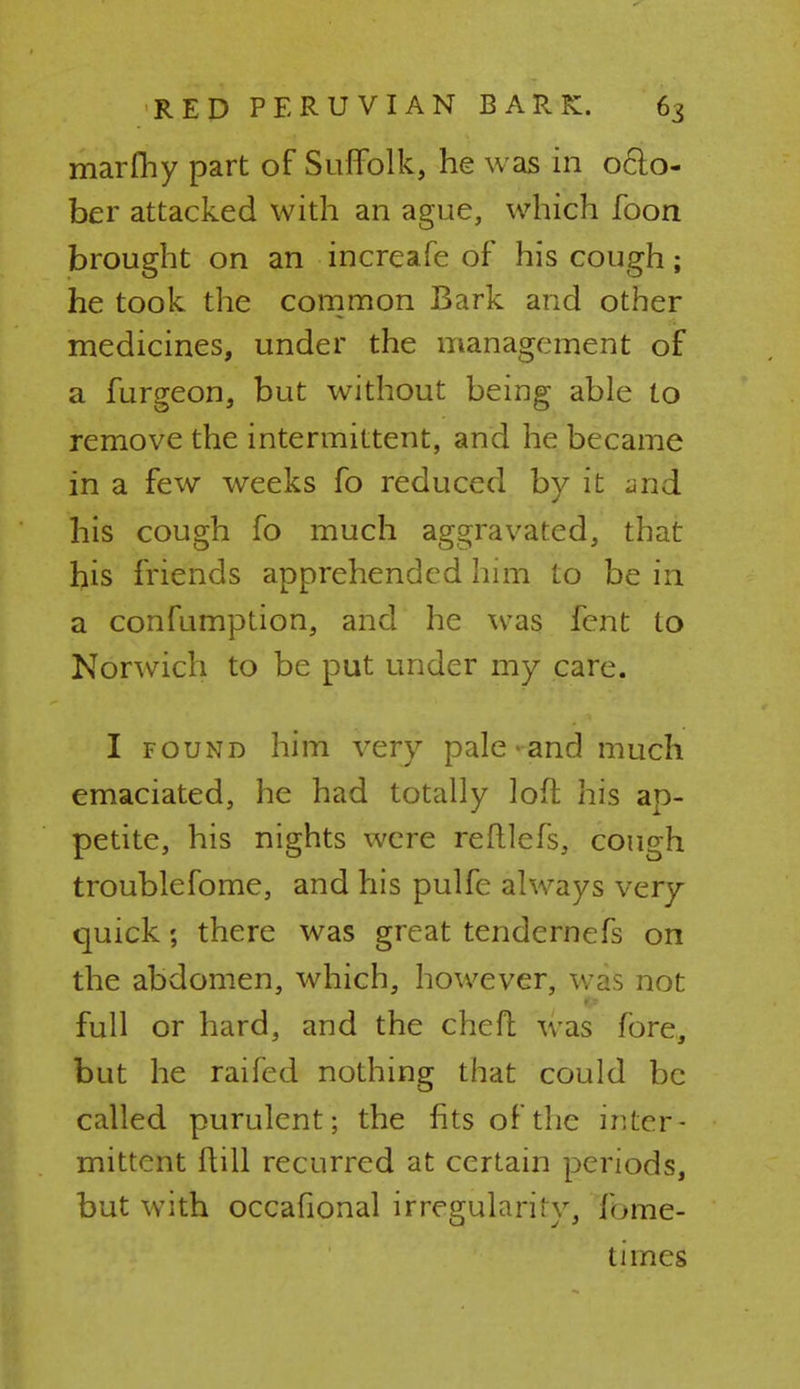 marfhy part of Suffolk, he w as in 06I0- ber attacked with an ague, which foon brought on an increafe of his cough; he took the common Bark and other medicines, under the management of a furgeon, but without being able to remove the intermittent, and he became in a few weeks fo reduced by it and his cough fo much aggravated, that his friends apprehended him to be in a confumption, and he was fcnt to Norwich to be put under my care. I found him very pale-and much emaciated, he had totally loft his ap- petite, his nights were reftlefs, cough troublefome, and his pulfe always very- quick ; there was great tendernefs on the abdomen, which, however, was not ft full or hard, and the chefl was fore, but he raifed nothing that could be called purulent; the fits of the inter- mittent ftill recurred at certain periods, but with occafional irregularity, fome- times