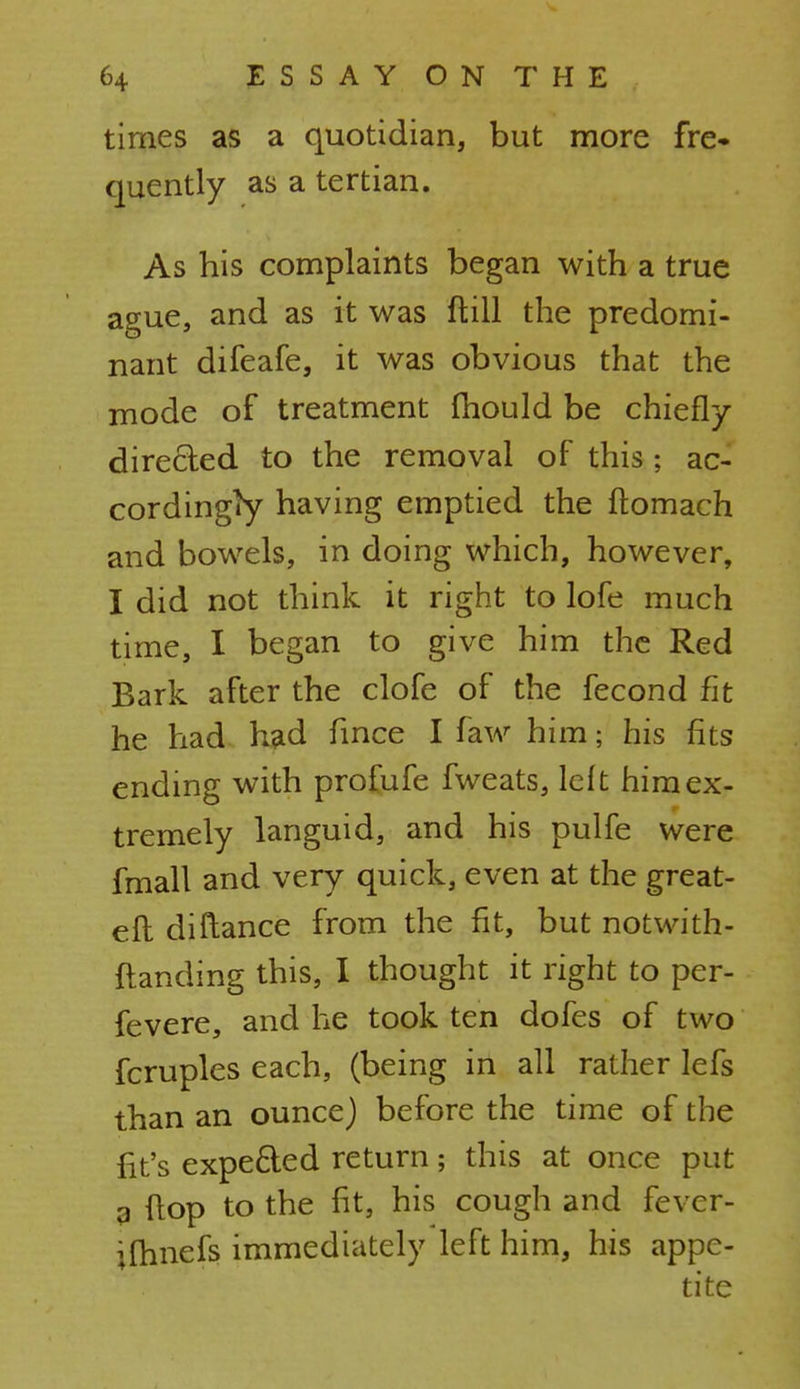 times as a quotidian, but more fre- quently as a tertian. As his complaints began with a true ague, and as it was ft ill the predomi- nant difeafe, it was obvious that the mode of treatment mould be chiefly directed to the removal of this; ac- cordingly having emptied the ftomach and bowels, in doing which, however, I did not think it right to lofe much time, I began to give him the Red Bark after the clofe of the fecond fit he had had fince I faw him; his fits ending with profufe fweats, left him ex- tremely languid, and his pulfe were fmall and very quick, even at the great- efl diftance from the fit, but notwith- ftanding this, I thought it right to per- fevere, and he took ten dofes of two fcruples each, (being in all rather lefs than an ounce) before the time of the fit's expected return; this at once put 9 flop to the fit, his cough and fevcr- ifhnefs immediately left him, his appe-