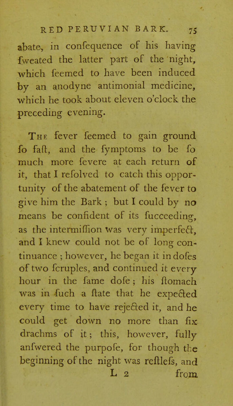 abate, in confequence of his having fweated the latter part of the night, which feemed to have been induced by an anodyne antimonial medicine, which he took about eleven o'clock the preceding evening. The fever feemed to gain ground fo fa ft, and the fymptoms to be fo much more fevere at each return of it, that I refolved to catch this oppor- tunity of the abatement of the fever to give him the Bark ; but I could by no means be confident of its fucceeding, as the intermiflion was very imperfect, and I knew could not be of long con- tinuance ; however, he began it indofes of two fcruples, and continued it every hour in the fame dofe; his ftomach was in -fuch a ftate that he expected every time to have reje&ed it, and he could get down no more than fix drachms of it; this, however, fully anfwered the purpofe, for though the beginning of the night was reftlefs, and L 2 from