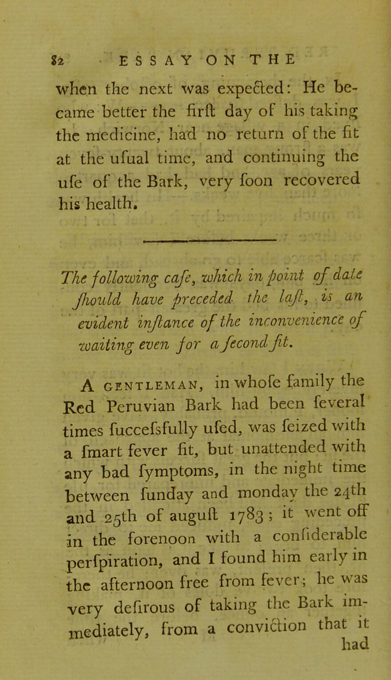 when the next was expected: He be- came better the firft day of his taking the medicine, had no return of the fit at the ufual time, and continuing the ufe of the Bark, very foon recovered his health. The following cafe, which in point of date fhould have preceded the laft, is an ' evident inflance of the inconvenience of toaiting even for afecondfit. A gentleman, in whofe family the Red Peruvian Bark had been feveral times fuccefsfully ufed, was feized with a fmart fever fit, but unattended with any bad fymptoms, in the night time between funday and monday the 24th and 25th of auguft 1783 ; it went off in the forenoon with a confiderable perfpiration, and I found him early in the afternoon free from fever; he was very defirous of taking the Bark im- mediately, from a conviction that it had