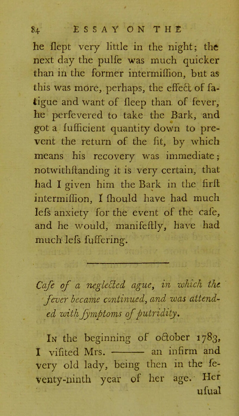 he flept very little in the night; the next day the pulfe was much quicker than in the former intermiflion, but as this was more, perhaps, the effect of fa- tigue and want of ileep than of fever, he perfevered to take the Bark, and got a fufficient quantity down to pre- vent the return of the fit, by which means his recovery was immediate; notwithstanding it is very certain, that had I given him the Bark in the firft intermiflion, 1 fhould have had much Iefs anxiety for the event of the cafe, and he would, manifeftly, have had much lefs ruffe ring. Cafe of a neglecled ague, in which the fever became continued, and was attend- ed with Jymptoms of putridity. In the beginning of oflober 1783, I vifited Mrs. an infirm and very old lady, being then in the fe- venty-ninth year of her age. Her ufual