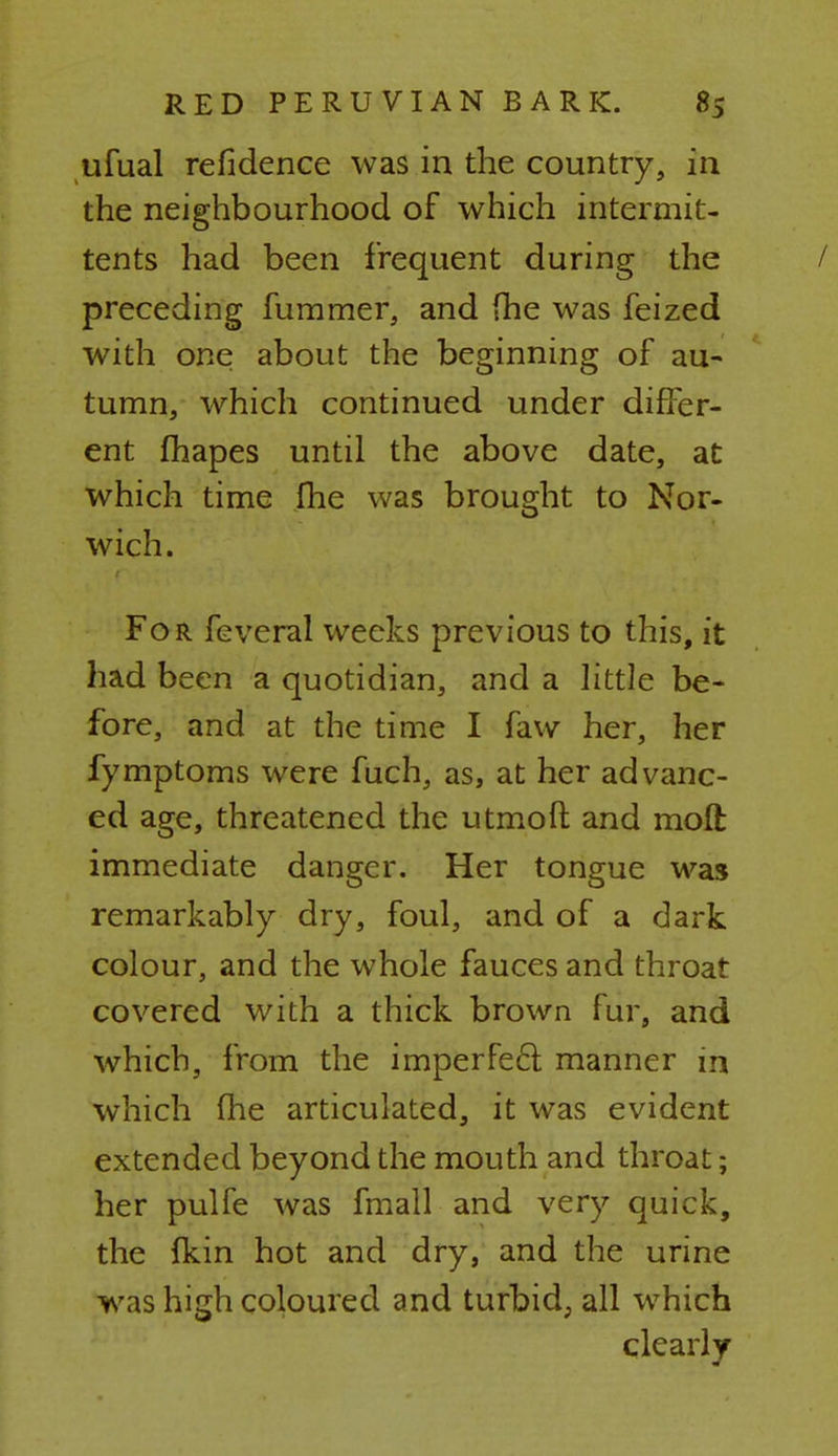 ufual refidence was in the country, in the neighbourhood of which intermit- tents had been frequent during the / preceding fummer, and fhe was feized with one about the beginning of au- tumn, which continued under differ- ent fhapes until the above date, at which time fhe was brought to Nor- wich. For feveral weeks previous to this, it had been a quotidian, and a little be- fore, and at the time I faw her, her fymptoms were fuch, as, at her advanc- ed age, threatened the utmofl and moft immediate danger. Her tongue was remarkably dry, foul, and of a dark colour, and the whole fauces and throat covered with a thick brown fur, and which, from the imperfect manner m which fhe articulated, it was evident extended beyond the mouth and throat; her pulfe was fmall and very quick, the {kin hot and dry, and the urine was high coloured and turbid, all which clearly