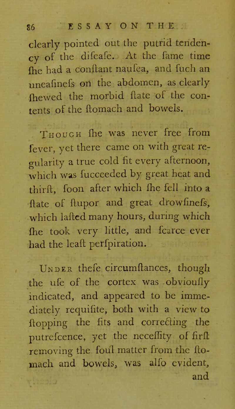 clearly pointed out the putrid tenden- cy of the difeafe. At the fame time {he had a conitant naufea, and fuch an uneafinefs on the abdomen, as clearly {hewed the morbid flate of the con- tents of the ftomach and bowels. Though (he was never free from fever, yet there came on with great re- gularity a true cold fit every afternoon, which was fucceeded by great heat and thirft, foon after which (he fell into a flate of ftupor and great drowfinefs, which lafted many hours, during which {he took very little, and fcarce ever had the lead perfpiration. Under thefe circumftances, though the ufe of the cortex was obvioufly indicated, and appeared to be imme- diately requifite, both with a view to flopping the fits and correcting the putrefcence, yet the neceflity of firft removing the foul matter from the flo- mach and bowels, was alfo evident, and