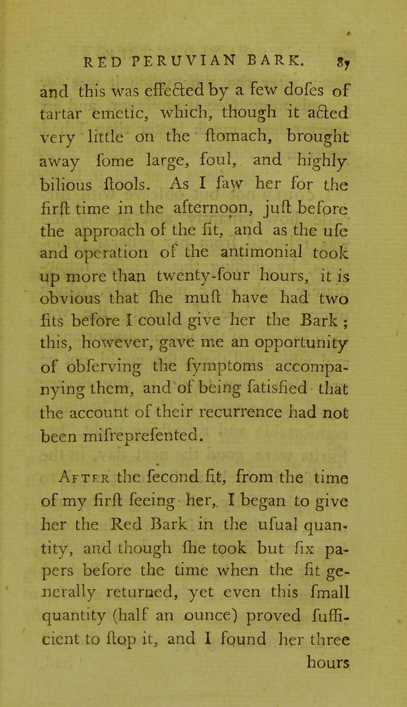 and this was effected by a few dofes of tartar emetic, which, though it a&ed very little on the ftomach, brought away fome large, foul, and highly bilious itools. As I faw her for the firft time in the afternoon, juft before the approach of the fit, and as the ufe and operation of the antimonial took up more than twenty-four hours, it is obvious that fhe muft have had two fits before I could give her the Bark ; this, however, gave me an opportunity of obferving the fymptoms accompa- nying them, and of being fatisfied that the account of their recurrence had not been mifreprefented. Aftfr the fecond fit, from the time of my firft feeing her, I began to give her the Red Bark in the ufual quan- tity, and though fhe took but fix pa- pers before the time when the fit ge- nerally returned, yet even this fmall quantity (half an ounce) proved fuffi- cient to flop it, and I found her three hours