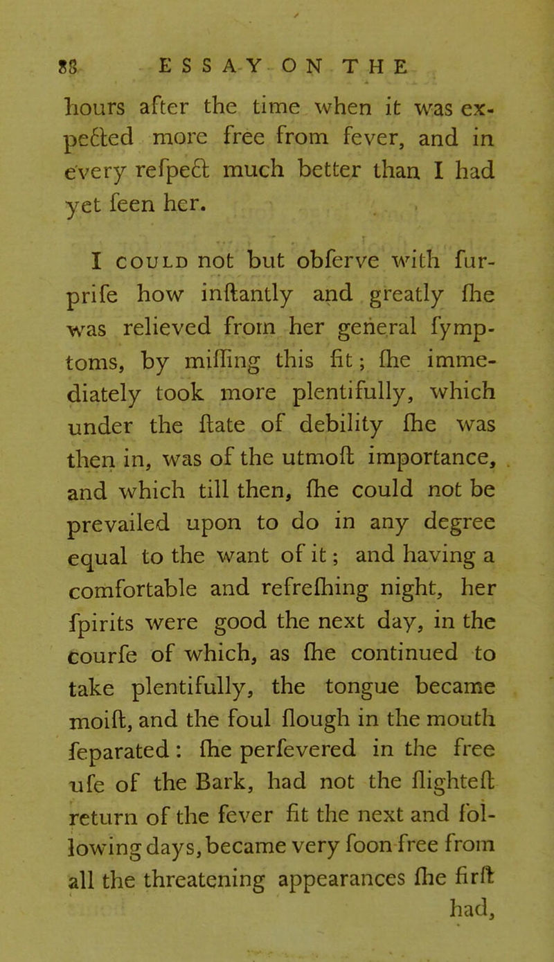 hours after the time when it was ex- pe£ted more free from fever, and in every refpecl much better than I had yet feen her. I could not but obferve with fur- prife how inftantly and greatly fhe was relieved from her general fymp- toms, by miffing this fit; fhe imme- diately took more plentifully, which under the Hate of debility fhe was then in, was of the utmoft importance, and which till then, fhe could not be prevailed upon to do in any degree equal to the want of it; and having a comfortable and refrefhing night, her fpirits were good the next day, in the courfe of which, as fhe continued to take plentifully, the tongue became moift, and the foul flough in the mouth feparated: fhe perfevered in the free ufe of the Bark, had not the flighteft return of the fever fit the next and fol- lowing days, became very foon free from all the threatening appearances fhe firft had,