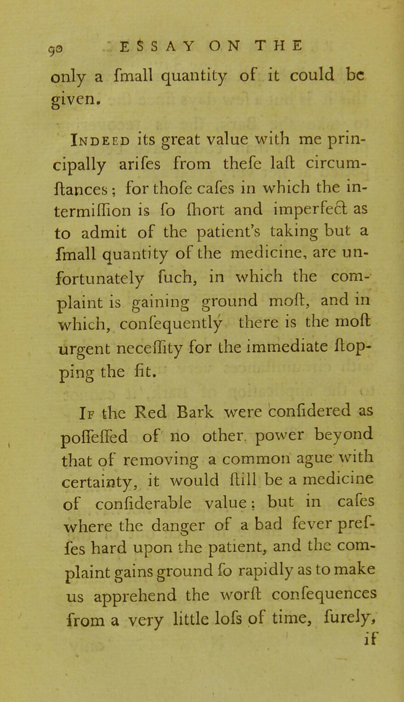 only a fmall quantity of it could be given. Indeed its great value with me prin- cipally arifes from thefe laft circum- ftances; for thofe cafes in which the in- termiffion is fo fhort and imperfeci as to admit of the patient's taking but a fmall quantity of the medicine, are un- fortunately fuch, in which the com- plaint is gaining ground moft, and in which, confequently there is the raoft urgent neceflity for the immediate flop- ping the fit. If the Red Bark were confidered as poffeffed of no other, power beyond that of removing a common ague with certainty, it would dill be a medicine of confiderable value: but in cafes where the danger of a bad fever pref- fes hard upon the patient, and the com- plaint gains ground fo rapidly as to make us apprehend the worft confequences from a very little lofs of time, furely, if