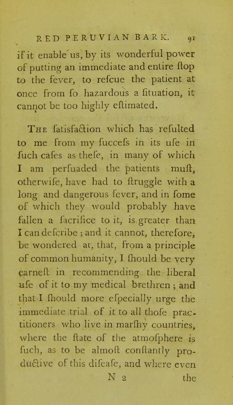 if it enable us, by its wonderful power of putting an immediate and entire flop to the fever, to refcue the patient at once from fo hazardous a fituation, it cannot be too highly eflimated. The fatisfa&ion which has refulted to me from my fuccefs in its ufe in fuch cafes as thefe, in many of which I am perfuaded the patients muft, other wife, have had to druggie with a long and dangerous fever, and in fome of which they would probably have fallen a ficrifice to it, is greater than I candefcribe ; and it cannot, therefore, be wondered at, that, from a principle of common humanity, I mould be very earned in recommending the liberal ufe of it to my medical brethren ; and that I fhould more efpecially urge the immediate trial of it to all thofe prac- titioners who live in marfhy countries, where the ftate of the atmofphere is fuch, as to be almofl conftantly pro- ductive of this difeafe, and where even N 2 the