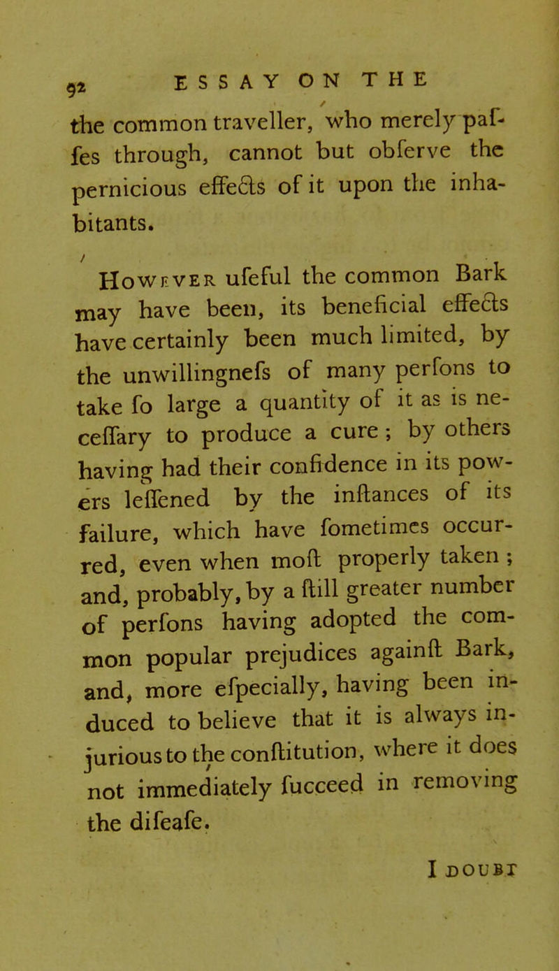 the common traveller, who merely paf- fes through, cannot but obferve the pernicious effe£ts of it upon the inha- bitants. However ufeful the common Bark may have been, its beneficial effects have certainly been much limited, by the unwillingnefs of many perfons to take fo large a quantity of it as is ne- ceffary to produce a cure; by others having had their confidence in its pow- ers leffened by the inftances of its failure, which have fometimcs occur- red, even when moil properly taken ; and, probably, by a ftill greater number of perfons having adopted the com- mon popular prejudices againfl Bark, and, more efpecially, having been in- duced to believe that it is always in- jurious to the conftitution, where it does not immediately fucceed in removing the difeafe. I DOUBT