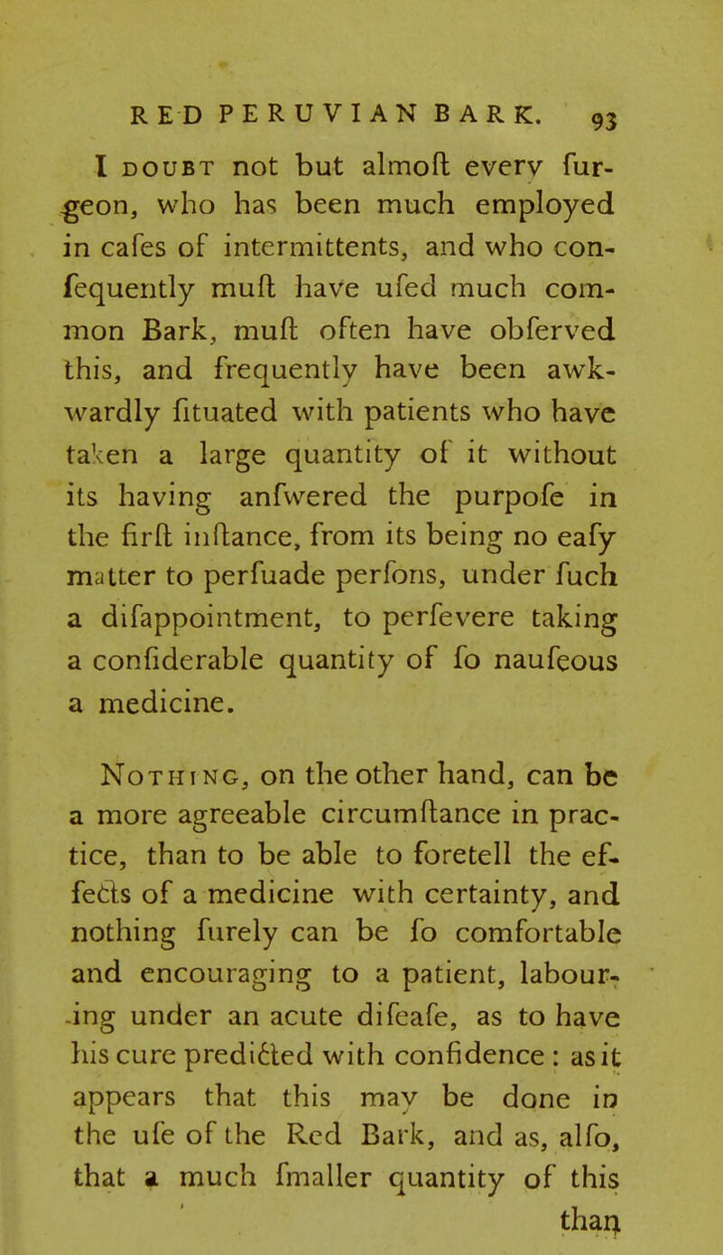 I doubt not but almoft everv fur- -geon, who has been much employed in cafes of intermittent^, and who con- fequently mufl have ufed much com- mon Bark, mufl; often have obferved this, and frequently have been awk- wardly fituated with patients who have taken a large quantity of it without its having anfwered the purpofe in the firft inftance, from its being no eafy matter to perfuade perfons, under fuch a difappointment, to perfevere taking a conhderable quantity of fo naufeous a medicine. Nothing, on the other hand, can be a more agreeable circumftance in prac- tice, than to be able to foretell the ef- fects of a medicine with certainty, and nothing furely can be fo comfortable and encouraging to a patient, labour- ing under an acute difeafe, as to have his cure predicted with confidence : as it appears that this may be done in the ufe of the Red Bark, and as, alfo, that a much fmaller quantity of this than