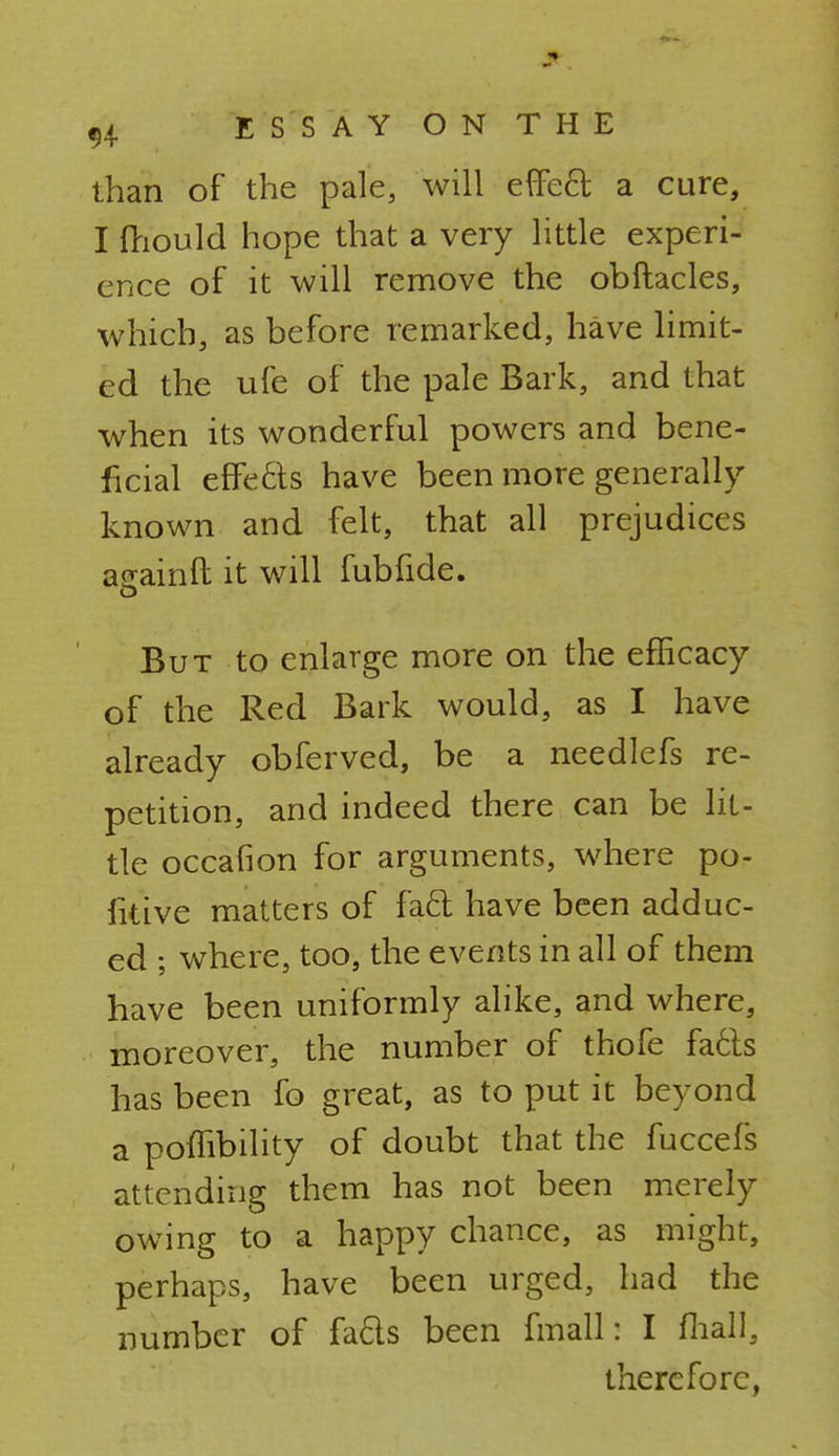 than of the pale, will effect- a cure, I fhould hope that a very little experi- ence of it will remove the obftacles, which, as before remarked, have limit- ed the ufe of the pale Bark, and that when its wonderful powers and bene- ficial effects have been more generally known and felt, that all prejudices anainft it will fubfide. But to enlarge more on the efficacy of the Red Bark would, as I have already obferved, be a needlefs re- petition, and indeed there can be lit- tle occafion for arguments, where po- sitive matters of fa£t have been adduc- ed ; where, too, the events in all of them have been uniformly alike, and where, moreover, the number of thofe facls has been fo great, as to put it beyond a polTibility of doubt that the fuccefs attending them has not been merely owing to a happy chance, as might, perhaps, have been urged, had the number of fads been fmall: I (hall, therefore,