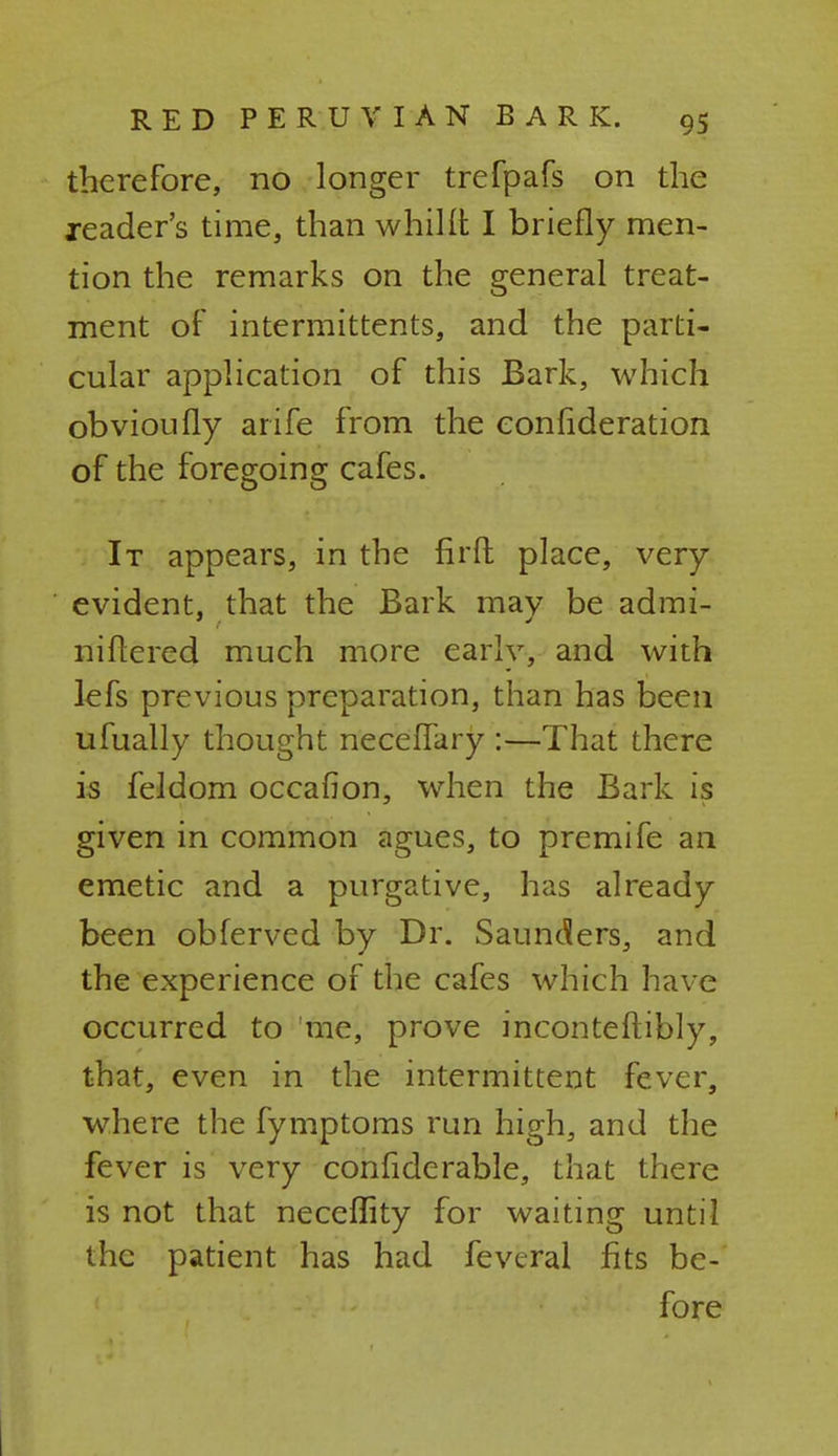 therefore, no longer trefpafs on the reader's time, than whillt I briefly men- tion the remarks on the general treat- ment of intermittens, and the parti- cular application of this Bark, which obvioufly arife from the eonfideration of the foregoing cafes. It appears, in the firfl place, very evident, that the Bark may be admi- niftercd much more early, and with lefs previous preparation, than has been ufually thought neceffary :—That there is feldom occafion, when the Bark is given in common agues, to premife an emetic and a purgative, has already been obferved by Dr. Saunders, and the experience of the cafes which have occurred to me, prove inconteftibly, that, even in the intermittent fever, where the fymptoms run high, and the fever is very confiderable, that there is not that neceflity for waiting until the patient has had feveral fits be- fore