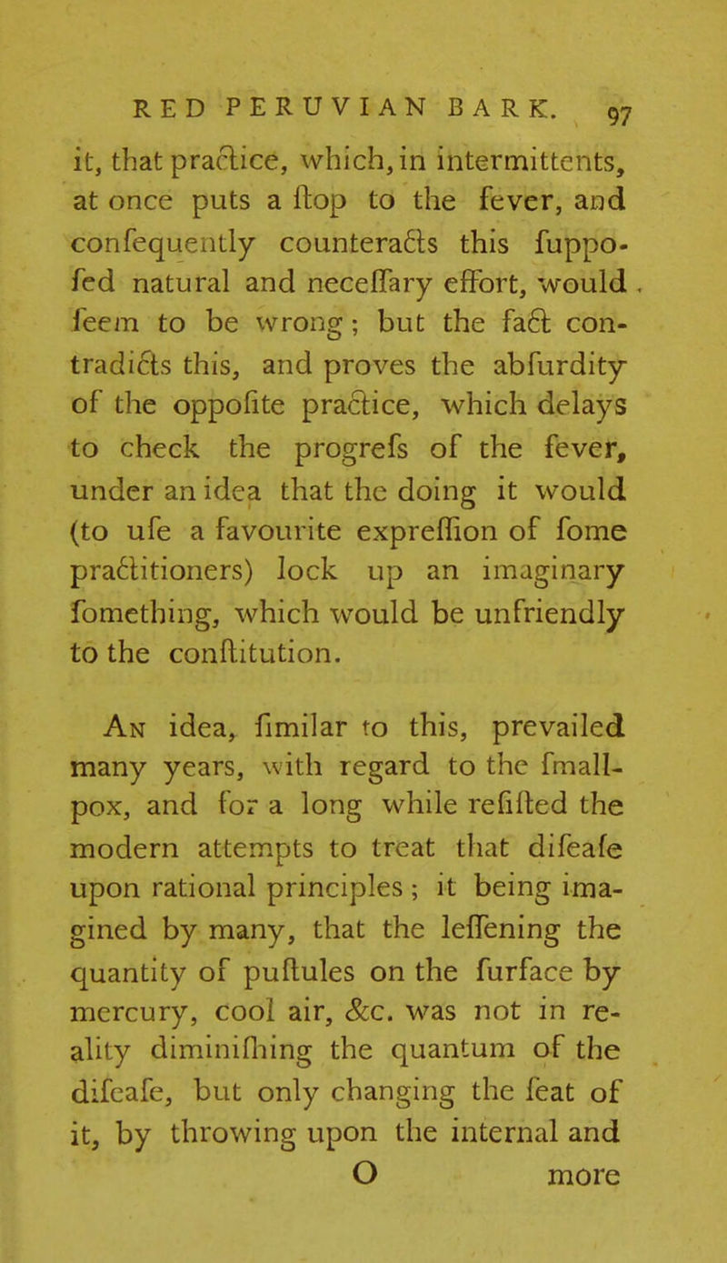 it, that practice, which, in intermittent, at once puts a flop to the fever, and confequently counteracts this fuppo- fed natural and necelfary effort, would . feem to be wrong; but the fact con- tradicts this, and proves the abfurdity of the oppofite practice, which delays to check the progrefs of the fever, under an idea that the doing it would (to ufe a favourite expreffion of fome practitioners) lock up an imaginary fomething, which would be unfriendly to the conftitution. An idea, fimilar to this, prevailed many years, with regard to the fmall- pox, and for a long while re lifted the modern attempts to treat that difeafe upon rational principles ; it being ima- gined by many, that the leffening the quantity of puftules on the furface by mercury, cool air, &c. was not in re- ality diminifhing the quantum of the difeafe, but only changing the feat of it, by throwing upon the internal and O more