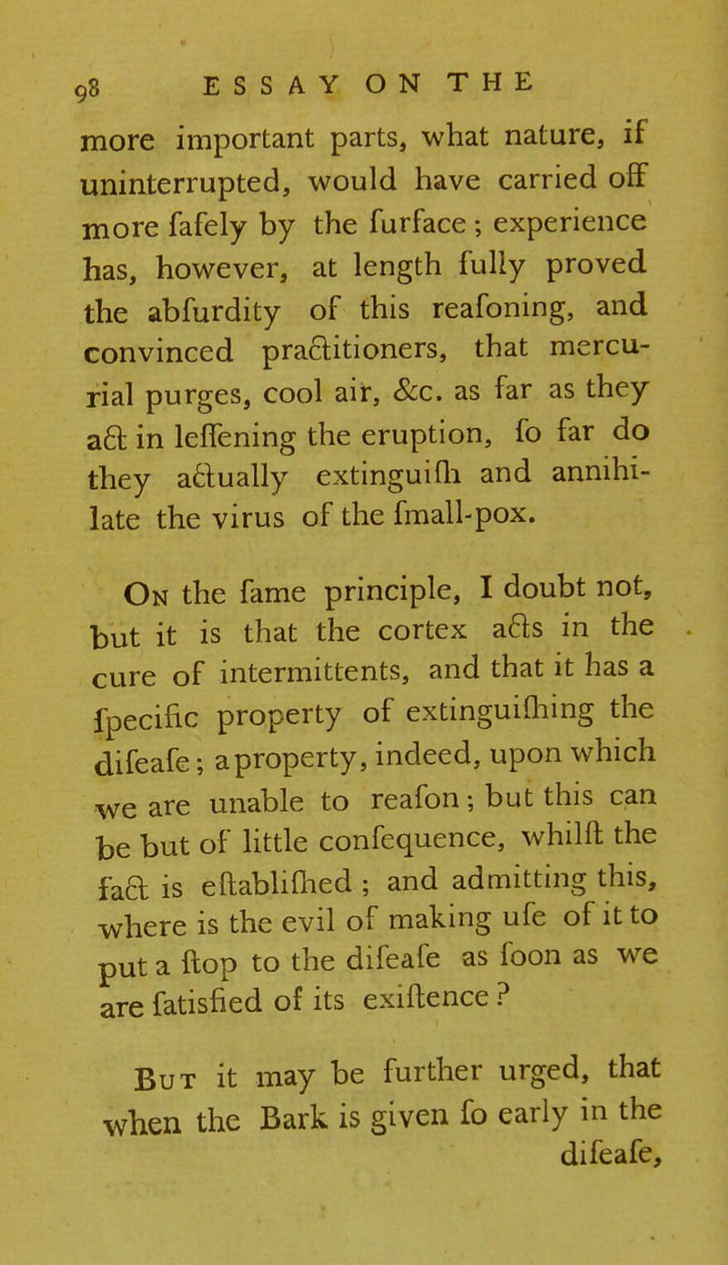 more important parts, what nature, if uninterrupted, would have carried off more fafely by the furface ; experience has, however, at length fully proved the abfurdity of this reafoning, and convinced practitioners, that mercu- rial purges, cool air, &c. as far as they aft in leffening the eruption, fo far do they actually extinguilh and annihi- late the virus of the fmall-pox. On the fame principle, I doubt not, but it is that the cortex acls in the cure of intermittents, and that it has a fpecific property of extinguishing the difeafe; a property, indeed, upon which we are unable to reafon; but this can be but of little confequence, whilft the fad is eftablifhed ; and admitting this, where is the evil of making ufe of it to put a flop to the difeafe as foon as we are fatisfied of its exiftence ? But it may be further urged, that when the Bark is given fo early in the difeafe,