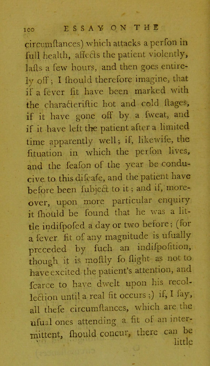 circiuu fiances) which attacks a perfon in full health, affeds the patient violently, jafts a few hours, and then goes entire- ly off; I fhould therefore imagine, that if a fever fit have been marked with the characleriftic hot and cold ftages, if it have gone off by a fweat, and if it have left the patient after a limited time apparently well; if, likewife, the fituation in which the perfon lives, and the feafon of the year be condu- cive to this difcafe, and the patient have before been Cubjeft to it; and if/ more- over, upon more particular enquiry it mould be found that he was a lit- tle indifpofed a day or two before; (for a fever fit of any magnitude is ufually preceded by fuch an indifpofition, though it is moflly fo flight as not to have excited the patient's attention, and fcarce to have dwelt upon his recol- lection until a real fit occurs ;) if, I fay, all thefe circumfiances, which are the ufual ones attending a fit of an inter- mittent, mould concur, there can be little