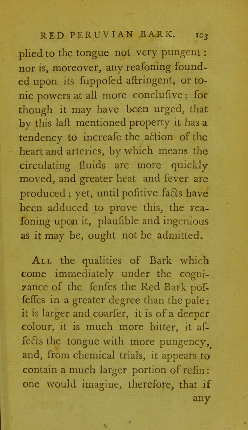 plied to the tongue not very pungent: nor is, moreover, any reafoning found- ed upon its fuppofed aftringent, or to- nic powers at all more conclufive; for though it may have been urged, that by this laft mentioned property it has a tendency to increafe the action of the heart and arteries, by which means the circulating fluids are more quickly moved, and greater heat and fever are produced ; yet, until pofitive facls have been adduced to prove this, the rea- foning upon it, plaufible and ingenious as it may be, ought not be admitted. All the qualities of Bark which come immediately under the cogni- zance of the fenfes the Red Bark pof- feffes in a greater degree than the pale; it is larger and coarfer, it is of a deeper colour, it is much more bitter, it af- fects the tongue with more pungency, and, from chemical trials, it appears to contain a much larger portion of refin: one would imagine, therefore, that if any