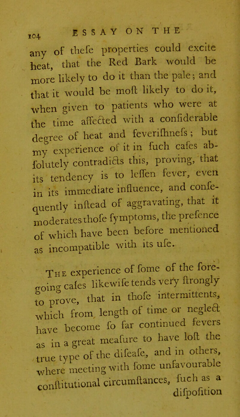 any of thefe properties could excite heat, that the Red Bark would be more likely to do it than the pale; and that it would be moft likely to do it, when given to patients who were at the time affeded with a confiderable degree of heat and feveriftinefs ; but my experience of it in fuch cafes ab- folutely contradias this, proving, that ltS tendency is to lcffcn fever, even in its immediate influence, and confe- quently inftead of aggravating, that it moderates ihofe fymptoms, the prefence of which have been before mentioned as incompatible with its ufe. The experience of fome of the fore- going cafes hkewife tends very ftrongly to prove, that in thofe intermittent^ which from, length of time or neglcft have become fo far continued fevers as in a great meafure to have loft the true type of the difeafe, and in others, where meeting with fome unfavourable conditional circumftances, fuch as a difpohtion