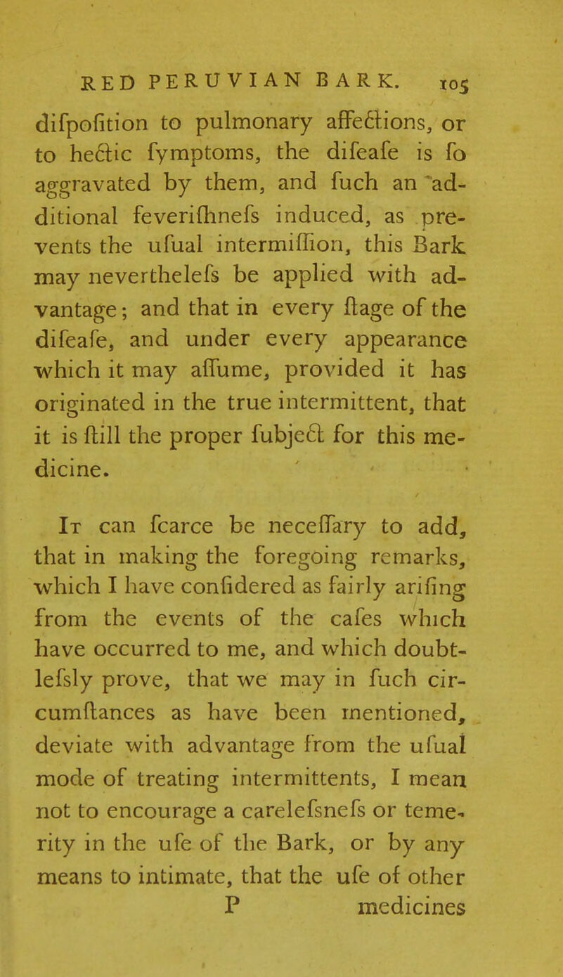 difpofition to pulmonary affections, or to hectic fymptoms, the difeafe is fo aggravated by them, and fuch an ^ad- ditional feverifhnefs induced, as pre- vents the ufual intermiffion, this Bark may neverthelefs be applied with ad- vantage ; and that in every ftage of the difeafe, and under every appearance which it may affume, provided it has originated in the true intermittent, that it is {till the proper fubjecl for this me- dicine. It can fcarce be neceffary to add, that in making the foregoing remarks, which I have conlidered as fairly arifing from the events of the cafes which have occurred to me, and which doubt- lefsly prove, that we may in fuch cir- cumflances as have been mentioned, deviate with advantage from the ufual mode of treating intermittents, I mean not to encourage a carelefsnefs or teme- rity in the ufe of the Bark, or by any means to intimate, that the ufe of other P medicines