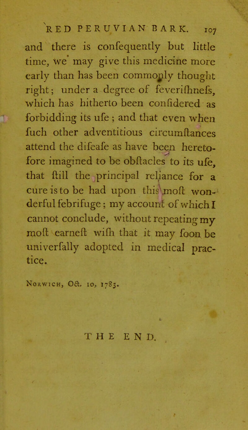 and there is confequently but little time, we' may give this medicine more early than has been commorjly thought right; under a degree of feverifhnefs, which has hitherto been confidered as forbidding its ufe ; and that even when fuch other adventitious circumftances attend the difeafe as have been hereto- fore imagined to be obftacles to its ufe, that ftill the principal reliance for a cure is to be had upon this\mofl won- derful febrifuge; my account of which I cannot conclude, without repeating my mo ft earneft wifh that it may foon be univerfally adopted in medical prac- tice. Norwich, Oft. 10, 1783. THE END.