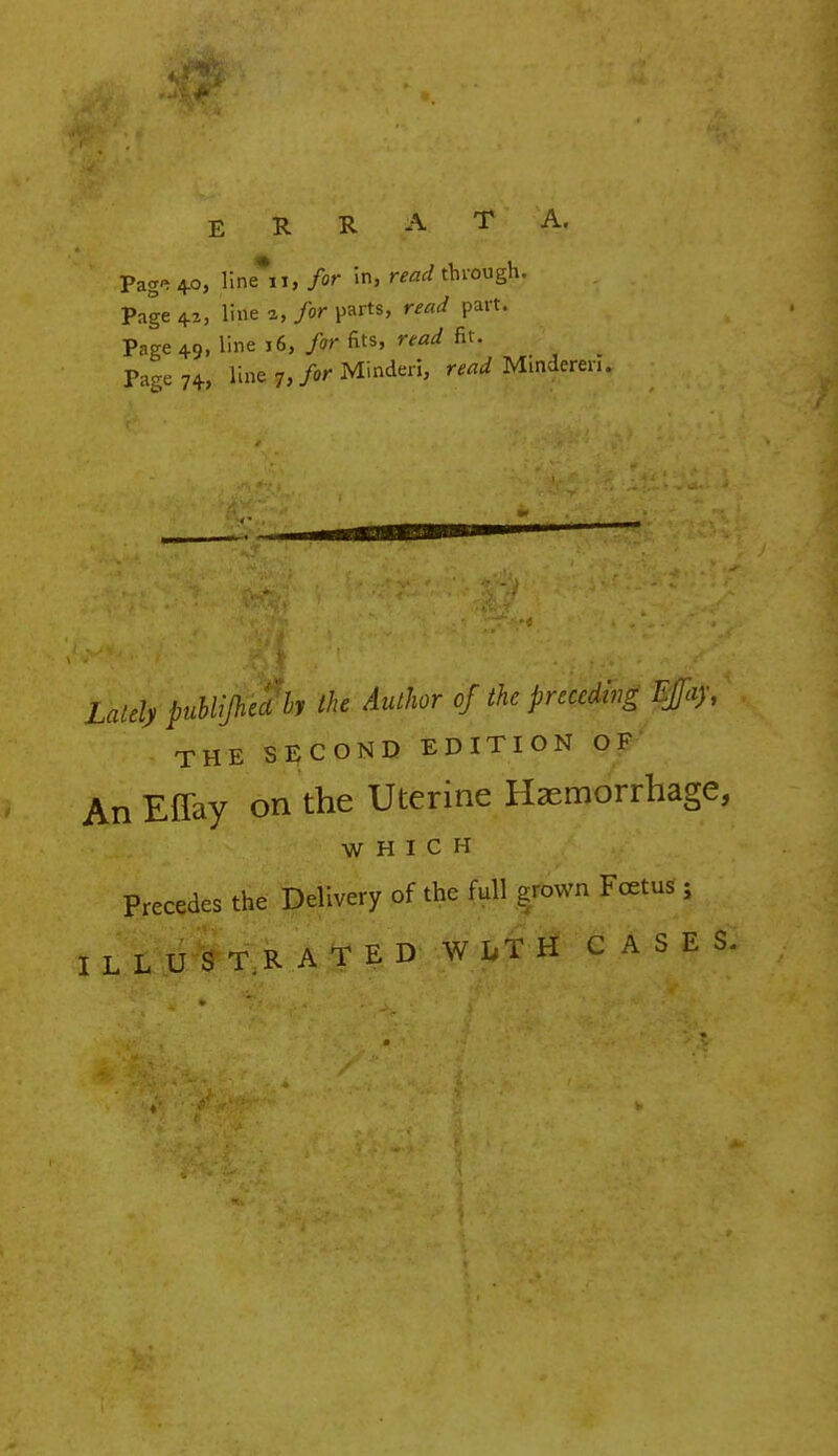 ERRATA. Pag^4o, line* i, for in, read through. Page 42, line a, for parts, read part. Page 49, line j6, > fits, read fit. • Page 74, Unfe-.?,/«rMinderi, W Minderen. Za/dj publijh 'edly the Author of the preceding Kftay, THE SECOND EDITION OF An Effay on the Uterine Haemorrhage, WHICH Precedes the Delivery of the full grown Foetus ; ILLUSTRATED WITH CASES.