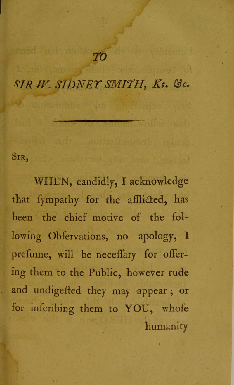 TO * • . \ ?IR TV. SIDNEY SMITH, Kt. &c. Sir, WHEN, candidly, I acknowledge that fympathy for the afflidled, has been the chief motive of the fol- lowing Obfervations, no apology, I prefume, will be neceffary for offer- ing them to the Public, however rude and undigefled they may appear ; or for infcribing them to YOU, whofe humanity i