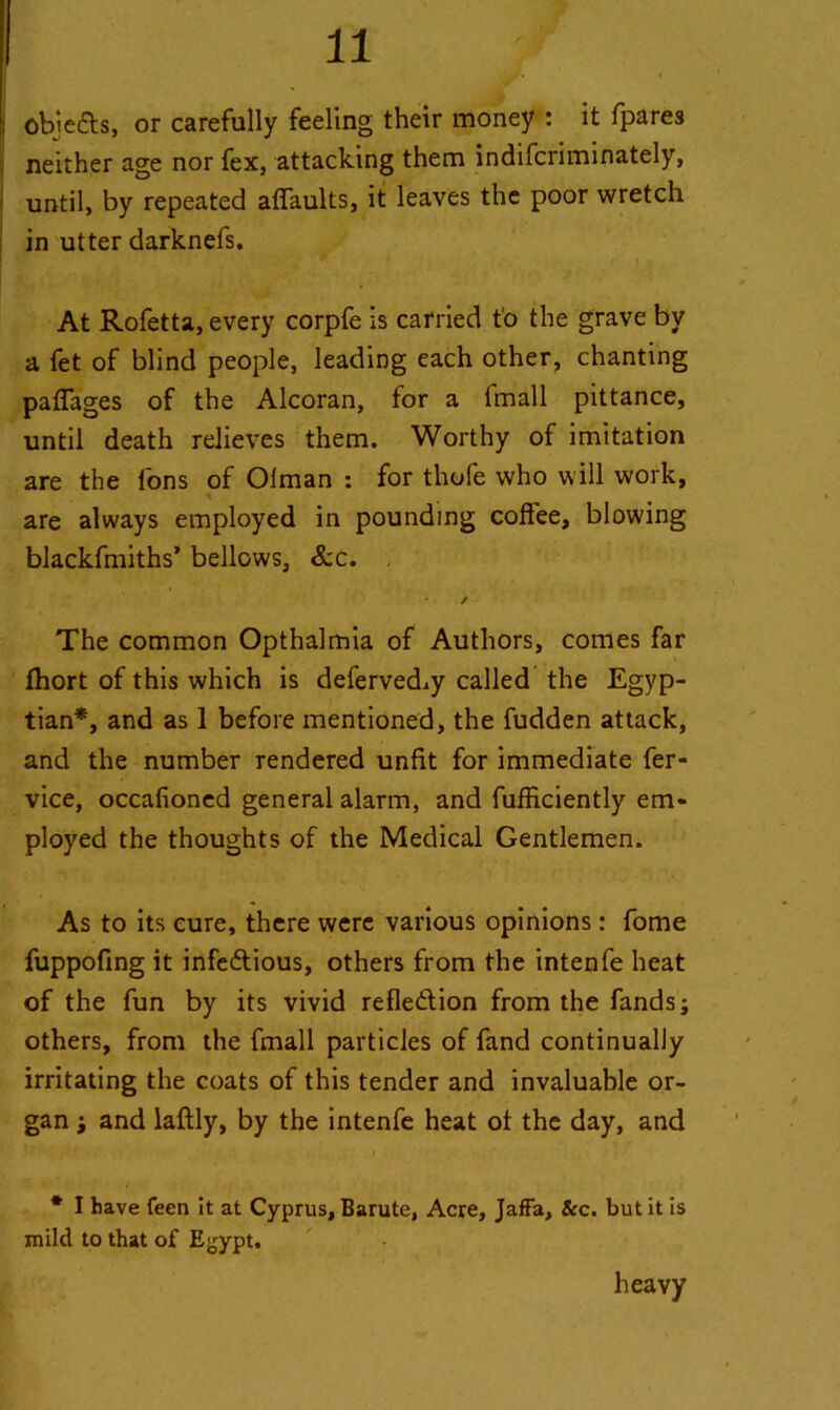 : obi efts, or carefully feeling their money : it fpares neither age nor fex, attacking them indifcriminately, until, by repeated affaults, it leaves the poor wretch in utter darknefs. * * 1 At Rofetta, every corpfe is carried to the grave by a fet of blind people, leading each other, chanting pafiages of the Alcoran, for a fmall pittance, until death relieves them. Worthy of imitation are the Ions of Olman : for thofe who will work, are always employed in pounding coffee, blowing blackfmiths’ bellows, &c. ✓ The common Opthalmia of Authors, comes far fhort of this which is deferved^y called the Egyp- tian*, and as 1 before mentioned, the fudden attack, and the number rendered unfit for immediate fer- vice, occafioned general alarm, and fufficiently em- ployed the thoughts of the Medical Gentlemen. As to its cure, there were various opinions : fome fuppofing it infectious, others from the intenfe heat of the fun by its vivid reflection from the fands; others, from the fmall particles of fand continually irritating the coats of this tender and invaluable or- gan \ and laftly, by the intenfe heat of the day, and * I have feen it at Cyprus, Barute, Acre, Jaffa, &c. but it is mild to that of Ej^ypt. heavy