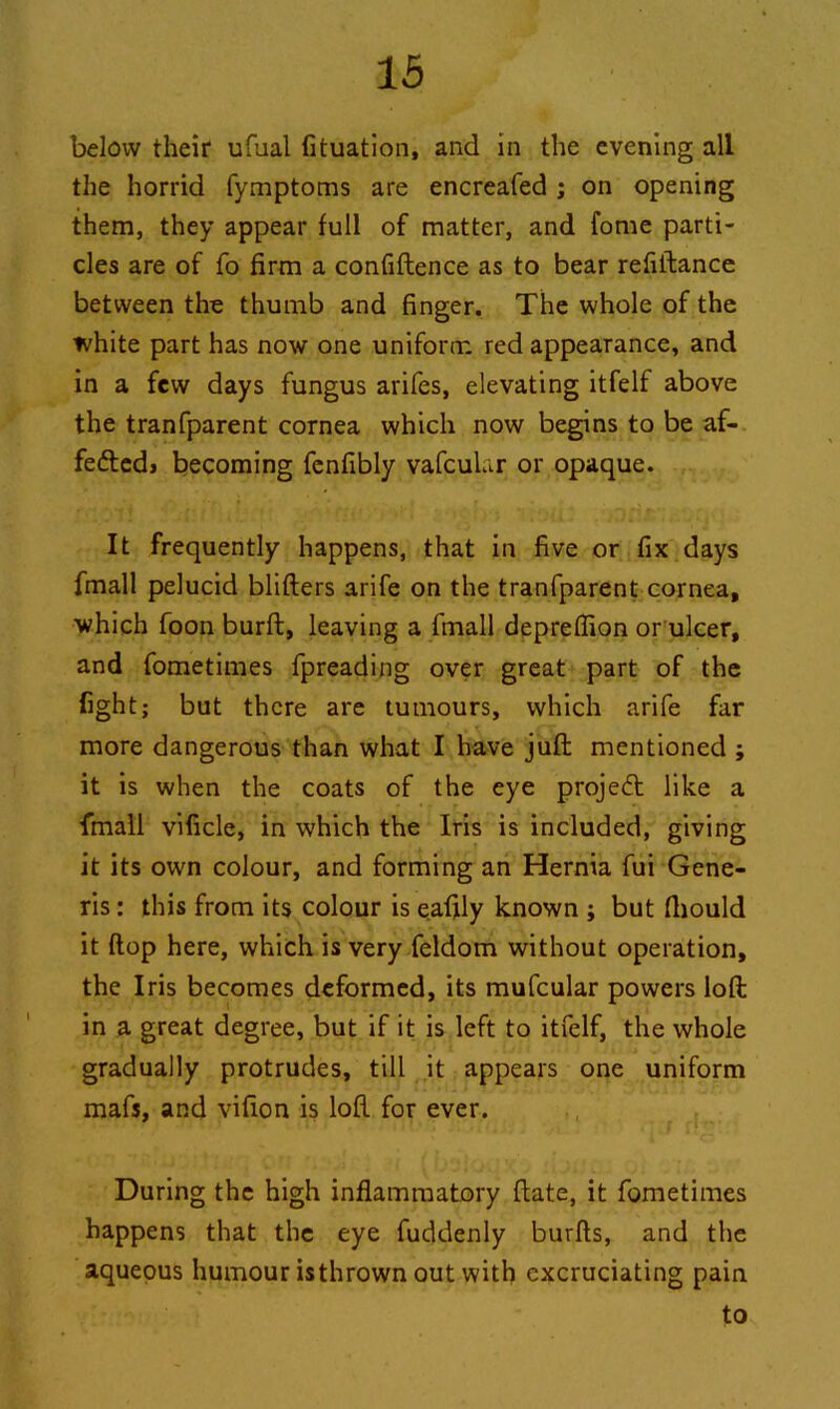 below their ufual fituation, and in the evening all the horrid fymptoms are encreafed ; on opening them, they appear full of matter, and fome parti- cles are of fo firm a confiftence as to bear refiftance between the thumb and finger. The whole of the white part has now one uniform red appearance, and in a few days fungus arifes, elevating itfelf above the tranfparent cornea which now begins to be af- fettedj becoming fenfibly vafcuhr or opaque. It frequently happens, that in five or fix days fmall pelucid blifters arife on the tranfparent cornea, which foon burft, leaving a fmall depreflion or ulcer, and fometimes fpreading over great part of the fight; but there are tumours, which arife far more dangerous than what I have juft mentioned ; it is when the coats of the eye project like a fmall vificle, in which the Iris is included, giving it its own colour, and forming an Hernia fui Gene- ris : this from its colour is eafily known ; but fiiould it flop here, which is very feldom without operation, the Iris becomes deformed, its mufcular powers loft in a great degree, but if it is left to itfelf, the whole gradually protrudes, till it appears one uniform mafs, and vifion is loft for ever. During the high inflammatory ftate, it fometimes happens that the eye fuddenly burfts, and the aqueous humour isthrown out with excruciating pain to