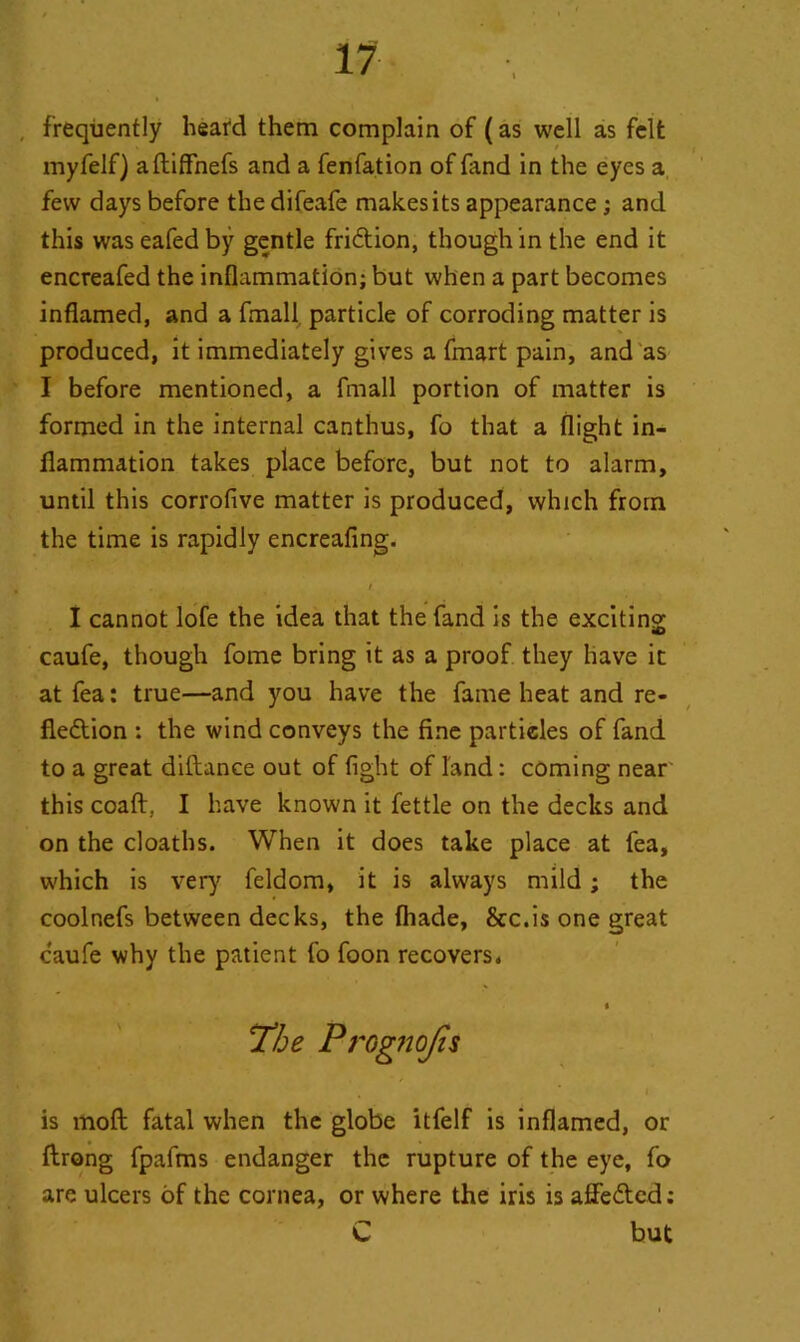 , frequently heard them complain of (as well as felt myfelf) aftiffnefs and a fenfation of find in the eyes a few days before the difeafe makes its appearance; and this waseafedby gentle fridtion, though in the end it encreafed the inflammation; but when a part becomes inflamed, and a fmall particle of corroding matter is produced, it immediately gives a fmart pain, and as I before mentioned, a fmall portion of matter is formed in the internal canthus, fo that a flight in- flammation takes place before, but not to alarm, until this corrofive matter is produced, which from the time is rapidly encreafing. / I cannot lofe the idea that the fand is the exciting «D caufe, though fome bring it as a proof they have it at fea: true—and you have the fame heat and re- fledtion : the wind conveys the fine partieles of fand to a great diftance out of fight of land: coming near this coaff. I have known it fettle on the decks and on the cloaths. When it does take place at fea, which is very feldom, it is always mild; the coolnefs between decks, the (hade, &c.is one great caufe why the patient fo foon recovers. The Progno/is is mod fatal when the globe itfelf is inflamed, or ftrong fpafms endanger the rupture of the eye, fo are ulcers of the cornea, or where the iris is affedted: C but