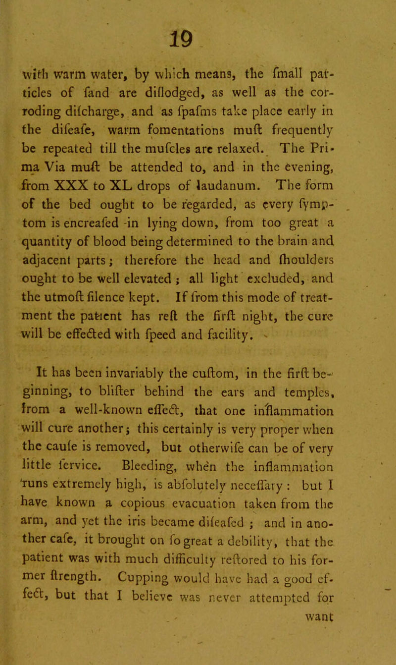 with warm water, by which means, the fmall par- ticles of fand are diflodged, as well as the cor- roding difcharge, and as fpafms take place early in the difeale, warm fomentations mufl frequently be repeated till the mufcles are relaxed. The Pri* ma Via muft be attended to, and in the evening, from XXX to XL drops of laudanum. The form of the bed ought to be regarded, as every fymp- tom is encreafed -in lying down, from too great a quantity of blood being determined to the brain and adjacent parts; therefore the head and fhoulders ought to be well elevated ; all light excluded, and the utmoft filence kept. If from this mode of treat- ment the patient has reft the firfl night, the cure will be effected with fpeed and facility. It has been invariably the cuftom, in the firft be-' ginning, to blifter behind the ears and temples, from a well-known efledt, that one inflammation will cure another; this certainly is very proper when the caule is removed, but otherwife can be of very little iervice. Bleeding, whe'n the inflammation 'runs extremely high, is abfolutely ncceflavy : but I have known a copious evacuation taken from the arm, and yet the iris became dileafed ; and in ano- ther cafe, it brought on fo great a debility, that the patient was with much difficulty reftored to his for- mer ftrength. Cupping would have had a good ef- fect, but that I believe was never attempted for want