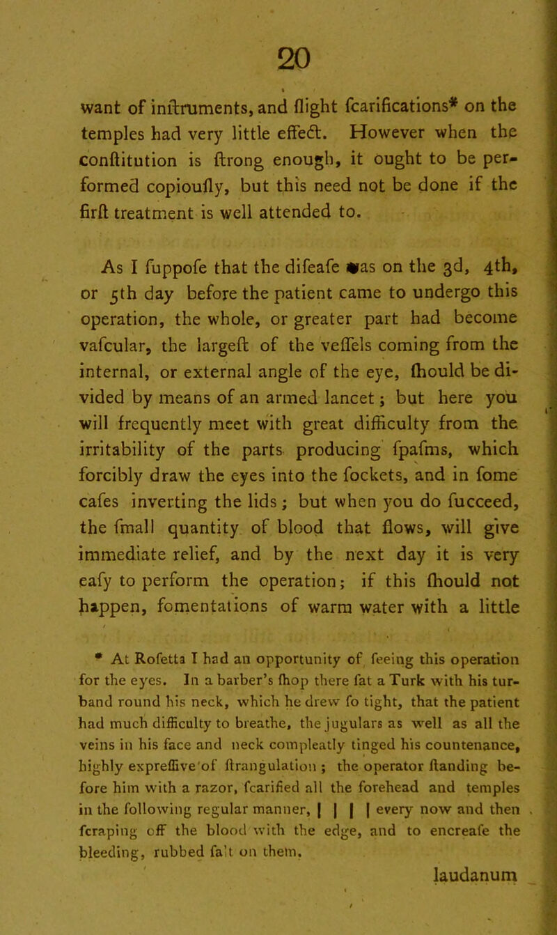 want of inftruments, and flight fcarifications* on the temples had very little effeft. However when the conftitution is ftrong enough, it ought to be per- formed copioufly, but this need not be done if the firfl treatment is well attended to. As I fuppofe that the difeafe *ras on the 3d, 4th, or 5th day before the patient came to undergo this operation, the whole, or greater part had become vafcular, the largeft of the veffels coming from the internal, or external angle of the eye, fhould be di- vided by means of an armed lancet; but here you will frequently meet with great difficulty from the irritability of the parts producing fpafms, which forcibly draw the eyes into the fockets, and in fome cafes inverting the lids; but when you do fucceed, the fmall quantity of blood that flows, will give immediate relief, and by the next day it is very eafy to perform the operation; if this fhould not happen, fomentations of warm water with a little • At Rofetta I had an opportunity of feeing this operation for the e)res. In a barber’s (hop there fat a Turk with his tur- band round his neck, which he drew fo tight, that the patient had much difficulty to breathe, the jugulars as well as all the veins in his face and neck compleatly tinged his countenance, highly expreffive'of (trangulation ; the operator Handing be- fore him with a razor, fcarified all the forehead and temples in the following regular manner, | | | | every now and then fcraping off the blood with the edge, and to encreafe the bleeding, rubbed fa't on them. laudanum