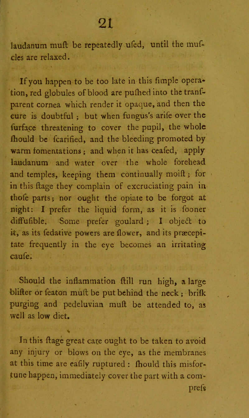 laudanum muft be repeatedly ufed, until the muf- cles are relaxed. If you happen to be too late in this fimple opera* tion, red globules of blood are pulhed into the tranf- parent cornea which render it opaque, and then the cure is doubtful ; but when fungus’s arife over the furface threatening to cover the pupil, the whole fhould be fcarified, and the bleeding promoted by warm fomentations; and when it has ceafed, apply laudanum and water over the whole forehead and temples, keeping them continually moift; for in this ftage they complain of excruciating pain in thofe parts; nor ought the opiate to be forgot at night; I prefer the liquid form, as it is fooner diffufible. Some prefer goulard ; I objedt to it, as its fedative powers are flower, and its praecepi- tate frequently in the eye becomes an irritating caufe. - . ; i * * i ’ Should the inflammation ftill run high, a large blifter or featon muft be put behind the neck; brifk purging and pedeluvian muft be attended to, as well as low diet. In this ftage great care ought to be taken to avoid any injury or blows on the eye, as the membranes at this time are eafily ruptured : fhould this misfor- tune happen, immediately cover the part with a com- prefs