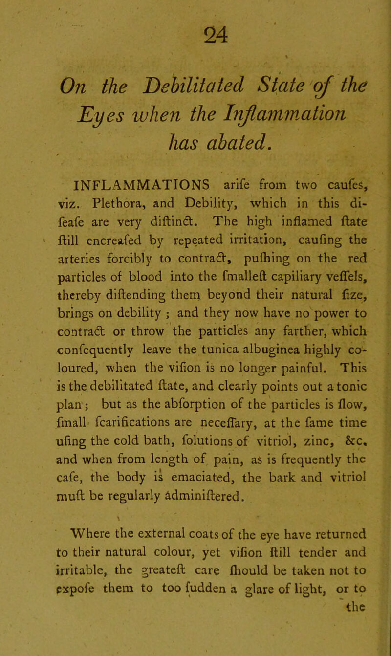 ' , i On the Debilitated State of the Eyes when the Inflammation has abated. INFLAMMATIONS arife from two caufes, viz. Plethora, and Debility, which in this di- feafe are very diftinct. The high inflamed flate ftill encreafed by repeated irritation, caufing the arteries forcibly to contrad, pufhing on the red particles of blood into the fmalleft capiliary veflels, thereby diflending them beyond their natural fize, brings on debility ; and they now have no power to contrad or throw the particles any farther, which confequently leave the tunica albuginea highly co- loured, when the vifion is no longer painful. This is the debilitated flate, and clearly points out atonic plan ; but as the abforption of the particles is flow, fmall fcarifications are necefiary, at the fame time ufing the cold bath, folutions of vitriol, zinc, &c, and when from length of pain, as is frequently the cafe, the body is emaciated, the bark and vitriol muft be regularly dlminiflered. \ Where the external coats of the eye have returned to their natural colour, yet vifion ftill tender and irritable, the greatefl care fhould be taken not to expofe them to too fudden a glare of light, or to the