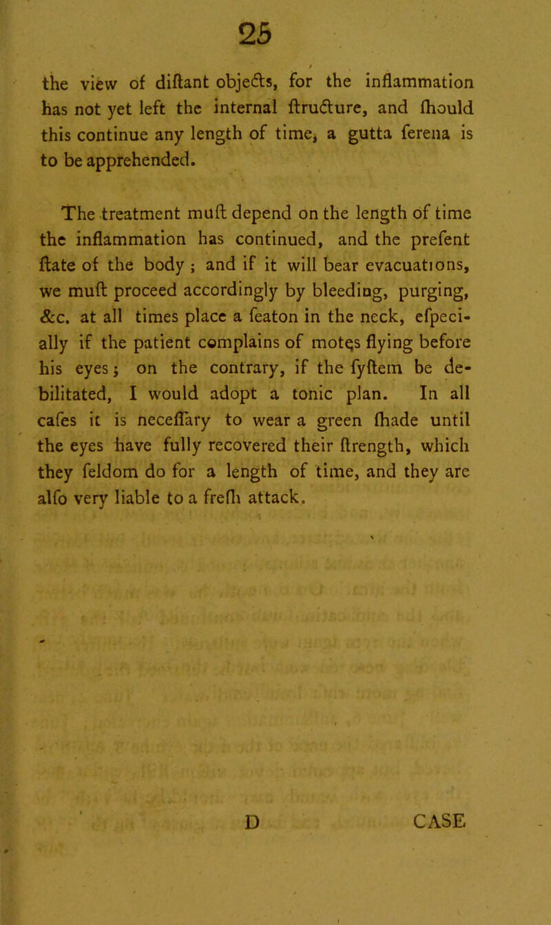 the view of diftant obje&s, for the inflammation has not yet left the internal ftru&ure, and fhould this continue any length of time, a gutta ferena is to be apprehended. The treatment mult depend on the length of time the inflammation has continued, and the prefent ftate of the body ; and if it will bear evacuations, we muft proceed accordingly by bleeding, purging, &c. at all times place a featon in the neck, efpeci- ally if the patient complains of motqs flying before his eyes; on the contrary, if the fyftem be de- bilitated, I would adopt a tonic plan. In all cafes it is neceflary to wear a green fhade until the eyes have fully recovered their ftrength, which they feldom do for a length of time, and they are alfo very liable to a frefli attack. r ' . • i D CASE