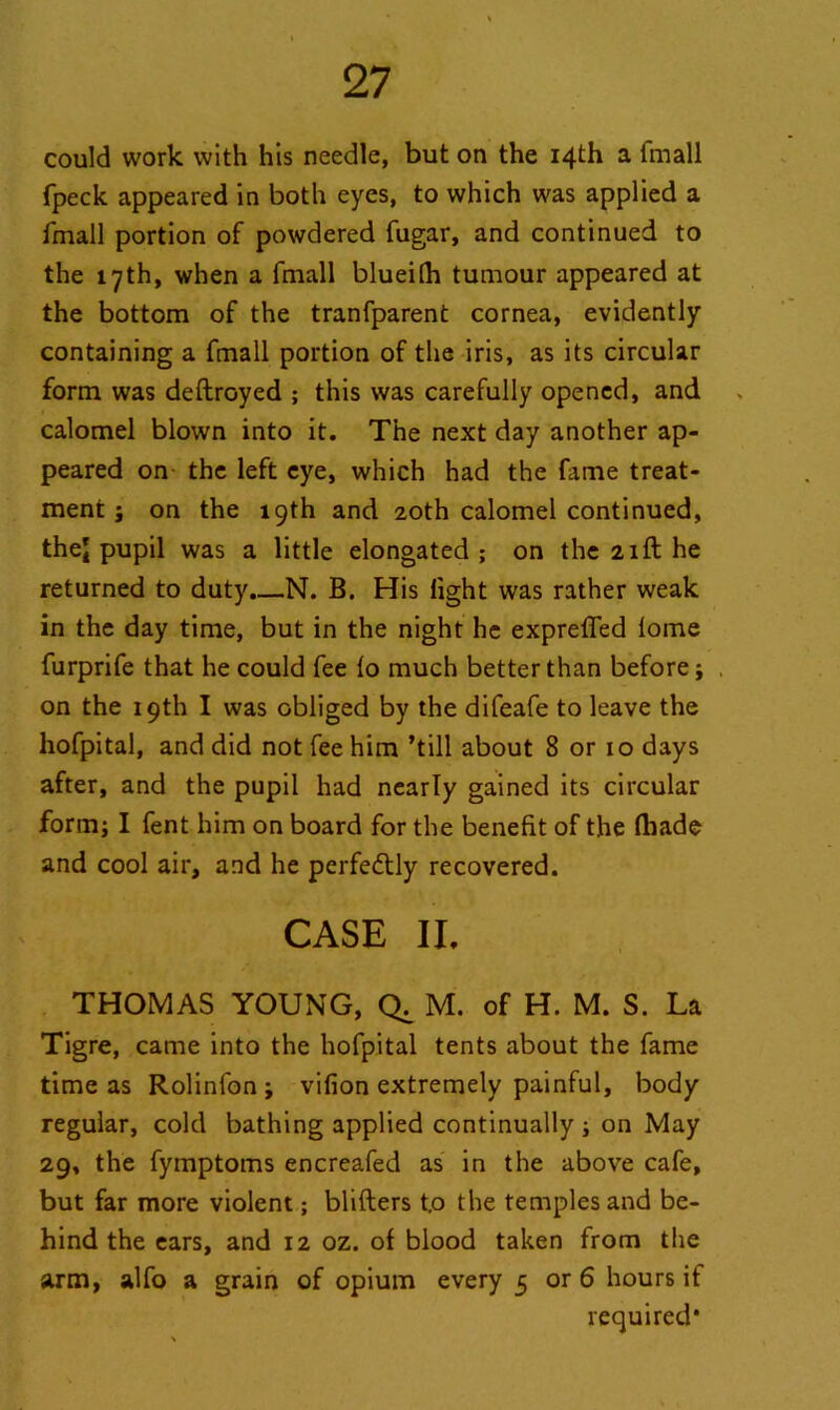 could work with his needle, but on the 14th a fmall fpeck appeared in both eyes, to which was applied a fmall portion of powdered fugar, and continued to the 17th, when a fmall blueilh tumour appeared at the bottom of the tranfparent cornea, evidently containing a fmall portion of the iris, as its circular form was deftroyed ; this was carefully opened, and calomel blown into it. The next day another ap- peared on the left eye, which had the fame treat- ment ; on the 19th and 20th calomel continued, thej pupil was a little elongated; on the 21ft he returned to duty.—N. B. His light was rather weak in the day time, but in the night he expreffed lome furprife that he could fee lo much better than before; , on the 19th I was obliged by the difeafe to leave the hofpital, and did not fee him ’till about 8 or 10 days after, and the pupil had nearly gained its circular form; I fent him on board for the benefit of the fliade and cool air, and he perfectly recovered. CASE II. THOMAS YOUNG, M. of H. M. S. La Tigre, came into the hofpital tents about the fame time as Rolinfon; vifion extremely painful, body regular, cold bathing applied continually ; on May 29, the fymptoms encreafed as in the above cafe, but far more violent; blifters t.o the temples and be- hind the ears, and 12 oz. of blood taken from the arm, alfo a grain of opium every 5 or 6 hours if required*