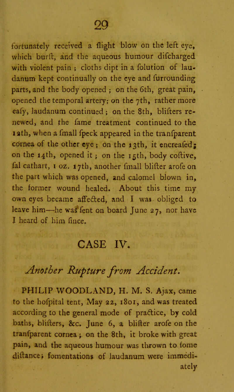 fortunately received a flight blow on the left eye, which burft, and the aqueous humour difcharged with violent pain ; cloths dipt in a folution of lau- danum kept continually on the eye and furrounding parts, and the body opened ; on the 6th, great pain, opened the temporal artery; on the yth, rather more eafy, laudanum continued ; on the 8th, blifters re- newed, and the fame treatment continued to the lath, when a fmall fpeck appeared in the tranfparent cornea of the other eye ; on the 13th, it encreafed; on the 14th, opened it; on the 15th, body coftive, fal cathart, 1 oz. 17th, another fmall blifler arofe on the part which was opened, and calomel blown in, the former wound healed. About this time my own eyes became affe&ed, and I was obliged to leave him—he was’fent on board June 27, nor have I heard of him fince. CASE IV. Another Rupture from Accident, PHILIP WOODLAND, H. M. S. Ajax, came to the hofpital tent. May 22, 1801, and was treated according to the general mode of pra&ice, by cold baths, blifters, 8tc. June 6, a blifler arofe on the tranfparent cornea ; on the 8th, it broke with great pain, and the aqueous humour was thrown to fome diftancej fomentations of laudanum were immedi- ately