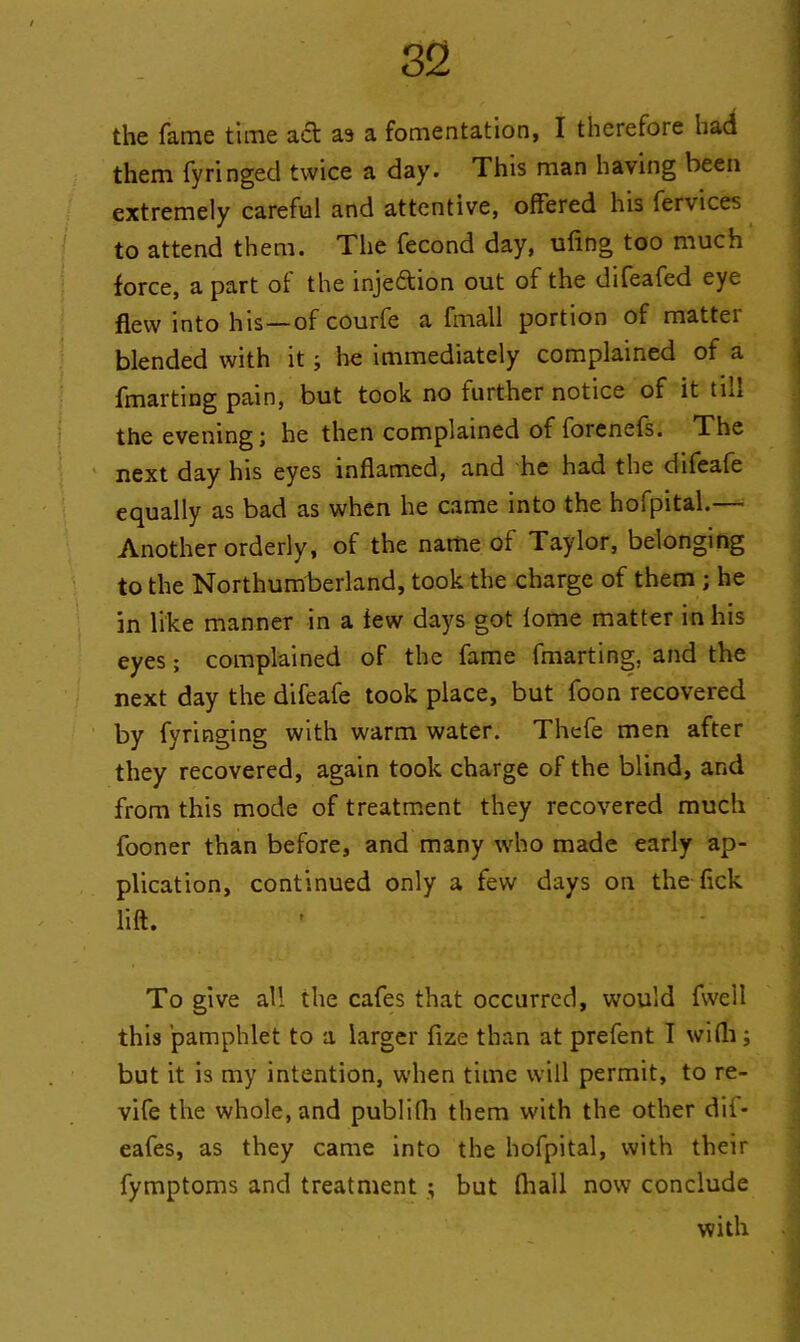 the fame time act as a fomentation, I therefore had them fyringecl twice a day. This man having been extremely careful and attentive, offered his fervices to attend them. The fecond day, ufing too much force, a part of the injection out of the difeafed eye flew into his—of courfe a fmall portion of matter blended with itj he immediately complained of a fmarting pain, but took no further notice of it till the evening; he then complained of forenefs. The next day his eyes inflamed, and he had the difeafe equally as bad as when he came into the hofpital.— Another orderly, of the name of Taylor, belonging to the Northumberland, took the charge of them ; he in like manner in a few days got lome matter in his eyes; complained of the fame fmarting, and the next day the difeafe took place, but foon recovered by fyringing with warm water. Thefe men after they recovered, again took charge of the blind, and from this mode of treatment they recovered much fooner than before, and many who made early ap- plication, continued only a few days on the lick lift. To give all the cafes that occurred, would fwell this pamphlet to a larger fize than at prefent I wifli; but it is my intention, when time will permit, to re- vife the whole, and publilh them with the other dif- eafes, as they came into the hofpital, with their fymptoms and treatment ; but (hall now conclude with