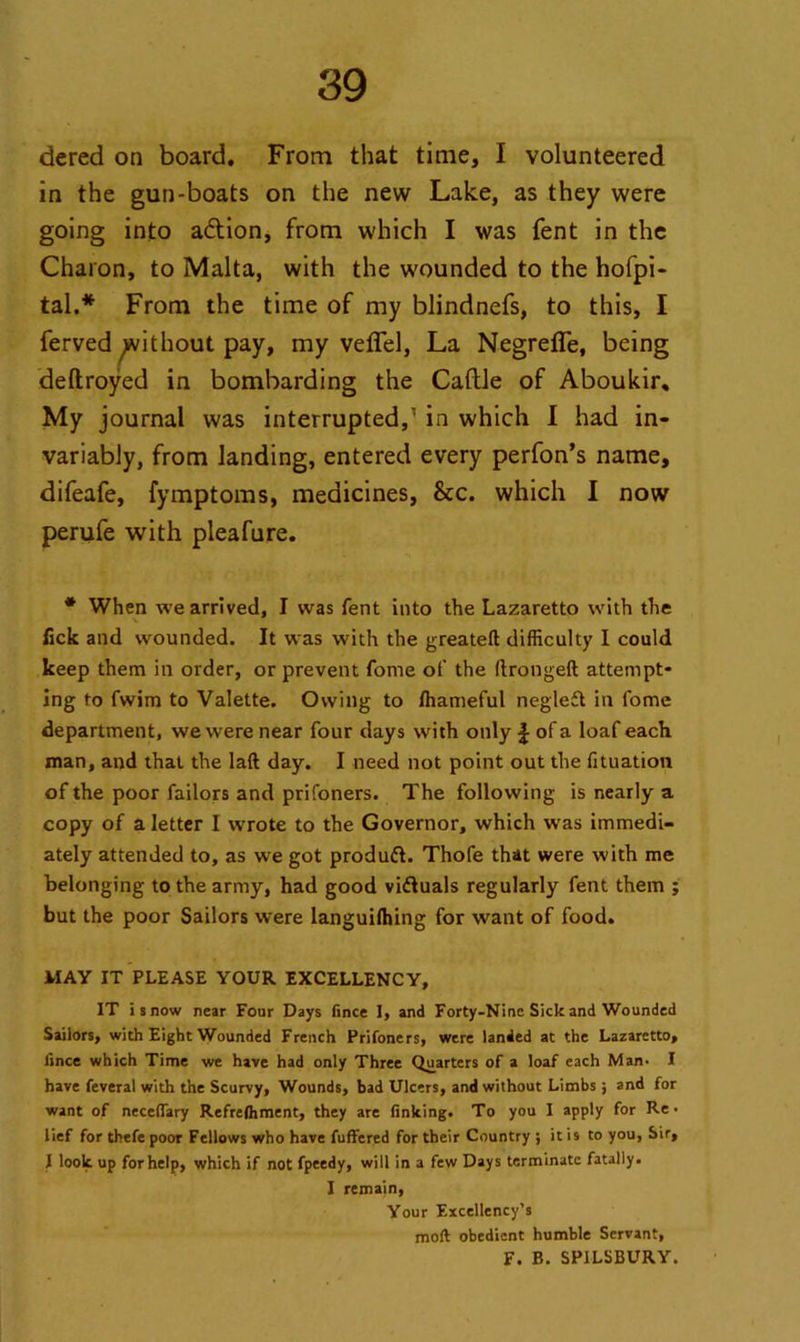 dered on board. From that time, I volunteered in the gun-boats on the new Lake, as they were going into a&ion, from which I was fent in the Charon, to Malta, with the wounded to the hofpi- tal.* From the time of my blindnefs, to this, I ferved ^ithout pay, my vefTel, La Negrefle, being deftroyed in bombarding the Cattle of Aboukir, My journal was interrupted,1 in which I had in- variably, from landing, entered every perfon’s name, difeafe, fymptoms, medicines, See. which I now perufe with pleafure. * When we arrived, I was fent into the Lazaretto with the tick and wounded. It was with the greateft difficulty I could keep them in order, or prevent fome of the ftrongeft attempt- ing to fwim to Valette. Owing to ffiameful negleft in fome department, we were near four days with only J of a loaf each man, and that the laft day. I need not point out the fituation of the poor failors and prifoners. The following is nearly a copy of a letter I wrote to the Governor, which was immedi- ately attended to, as we got produft. Thofe that were with me belonging to the army, had good viftuals regularly fent them ; but the poor Sailors were languilhing for want of food. MAY IT PLEASE YOUR EXCELLENCY, IT i s now near Four Days fince I, and Forty-Nine Sick and Wounded Sailors, with Eight Wounded French Prifoners, were landed at the Lazaretto, iince which Time we have had only Three Quarters of a loaf each Man- I have feveral with the Scurvy, Wounds, bad Ulcers, and without Limbs; and for want of necefiary Refrefhment, they are finking. To you I apply for Re- lief for thefe poor Fellows who have fuffered for their Country ; it is to you, Sir, I look up for help, which if not fpeedy, will in a few Days terminate fatally. I remain, Your Excellency’s mod obedient humble Servant, F. B. SP1LSBURY.
