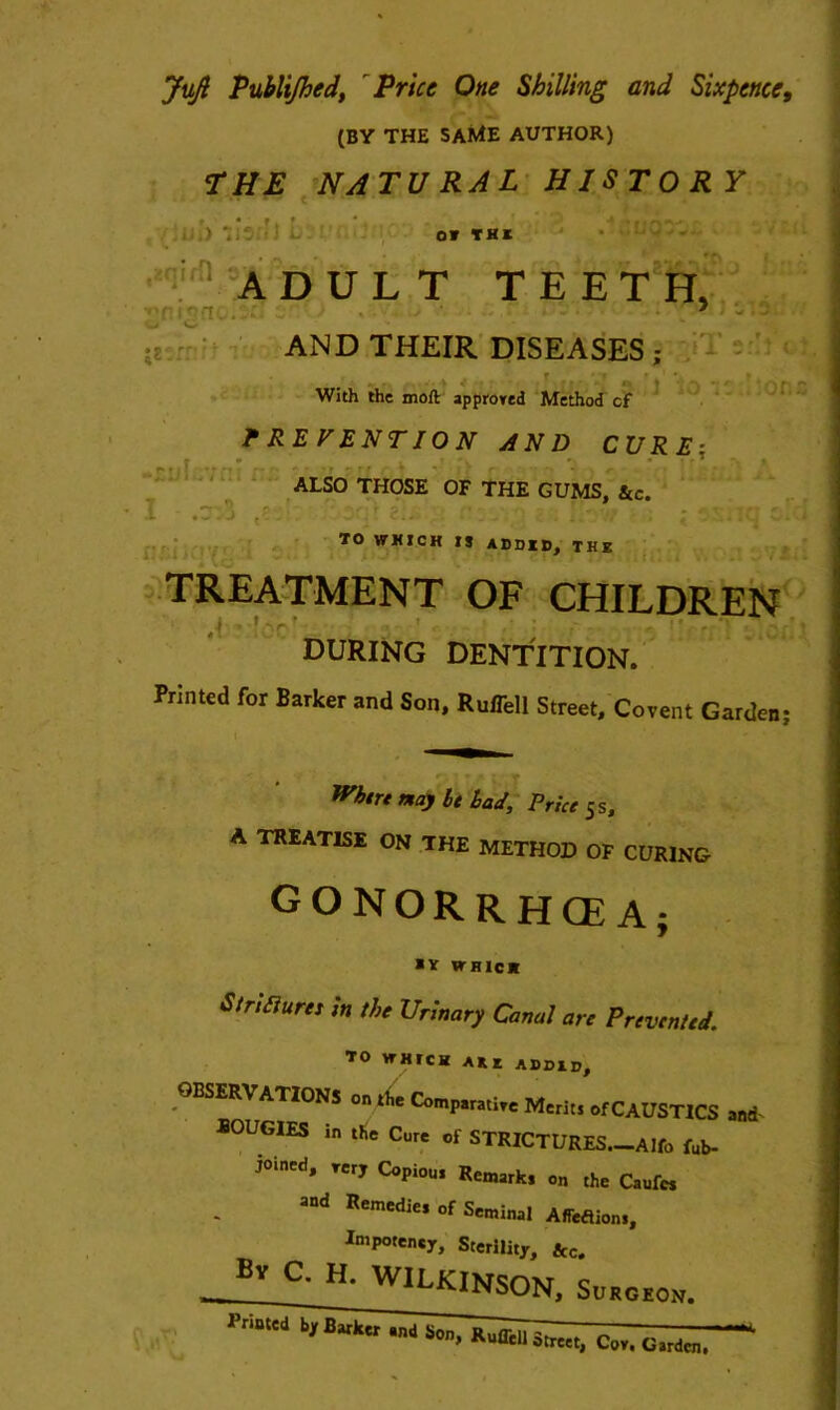 Juft Publijhcd, Price One Shilling and Sixpence, (BY THE SAME AUTHOR) THE NATURAL HISTORY OT THE ADULT TEETH, • r ' T. . • ' - J . AND THEIR DISEASES ; With the moft approved Method cf PREVENTION AND CURE: ‘ ALSO THOSE OF THE GUMS, &c. I 70 WMICH ADDID, the TREATMENT OF CHILDREN ' ' ' during dentition. Printed for Barker and Son, Ruflell Street, Covent Garden; Wktrt nay be bad. Price 5s, A TREATISE ON THE METHOD OF CURING GONORRHCE A; *v WRICK Stricture, In the Urinary Canal are Prevented. TO WHICH ARE ADDID, OBSERVATIONS on the Comparative Merits of CAUSTICS and BOUGIES in the Cure of STRICTURES.-Alfo fub- joined, very Copious Remark, 0„ the Caufw ad Remedie* of Seminal AfTeflions, Ini potency. Sterility, &c. By C. H. WILKINSON. Surgeon. Sonj ~ G 11