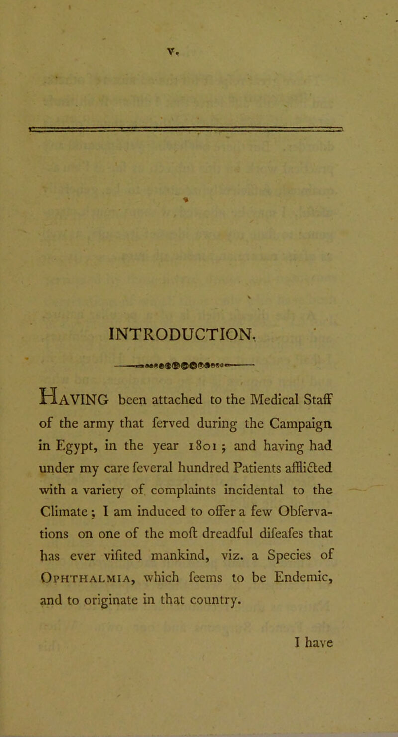 I V. INTRODUCTION, Having been attached to the Medical Staff of the army that ferved during the Campaign in Egypt, in the year 1801 ; and having had under my care feveral hundred Patients afflicted with a variety of complaints incidental to the Climate; I am induced to offer a few Obferva- tions on one of the mofl dreadful difeafes that has ever vifited mankind, viz. a Species of Ophthalmia, which feems to be Endemic, and to originate in that country. I have