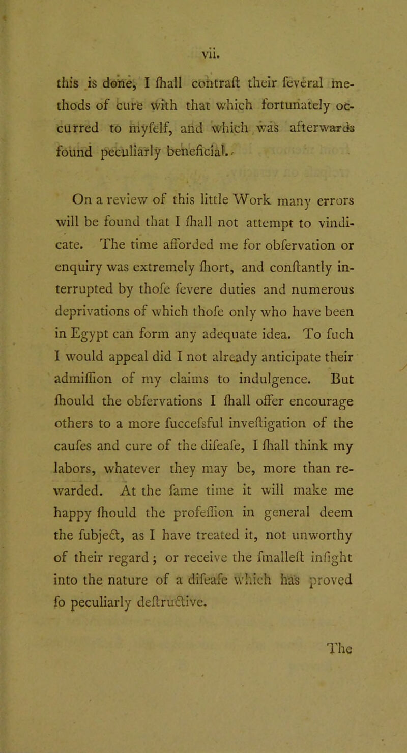 * this is done, I (hall contrail their feveral me- thods of cure with that which fortunately oc- curred to myfelf, and which was afterwards found peculiarly beneficial. - On a review of this little Work many errors will be found that I /hall not attempt to vindi- cate. The time aflorded me for obfervation or enquiry was extremely fliort, and conllantly in- terrupted by thofe fevere duties and numerous deprivations of which thofe only who have been in Egypt can form any adequate idea. To fuch I would appeal did I not already anticipate their admifiion of my claims to indulgence. But fhould the obfervations I fhall offer encourage others to a more fuccefsful invelligation of the caufes and cure of the difeafe, I fhall think my labors, whatever they may be, more than re- warded. At the fame time it will make me happy fhould the profeffion in general deem the fubjeft, as I have treated it, not unworthy of their regard; or receive the fmalleft infight into the nature of a difeafe which has proved fo peculiarly deffructivc.