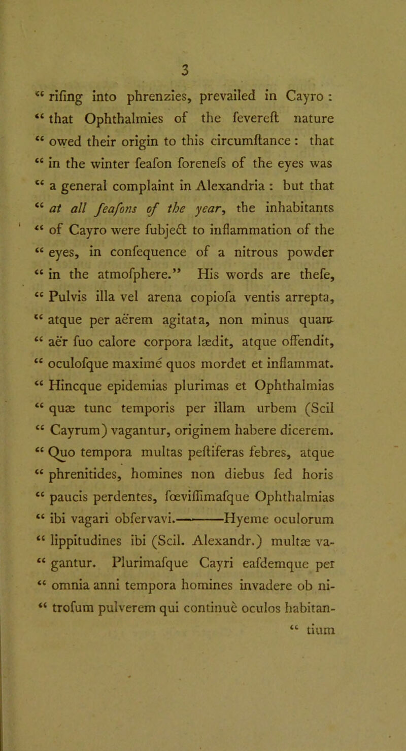 ££ rifing into phrenzies, prevailed in Cayro : <£ that Ophthalmies of the fevered nature “ owed their origin to this circumflance : that “ in the winter feafon forenefs of the eyes was ££ a general complaint in Alexandria : but that “ at all feafons of the year, the inhabitants ££ of Cayro were fubjeft to inflammation of the ££ eyes, in confequence of a nitrous powder ££ in the atmofphere.” His words are thefe, ££ Pulvis ilia vel arena copiofa ventis arrepta, c£ atque per aerem agitata, non minus quam ££ aer fuo calore corpora laedit, atque offendit, ££ oculofque maxime quos mordet et inflammat. <c Hincque epidemias plurimas et Ophthalmias “ quse tunc temporis per illam urbem (Scil <£ Cayrum) vagantur, originem habere dicerem. ££ Quo tempora multas peftiferas febres, atque ££ phrenitides, homines non diebus fed horis ££ paucis perdentes, foevifiimafque Ophthalmias ££ ibi vagari obfervavi. Hyeme oculorum ££ lippitudines ibi (Scil. Alexandr.) multte va- ££ gantur. Plurimafque Cayri eafdemque per ££ omnia anni tempora homines invadere ob ni- ££ trofum pulverem qui continue oculos habitan- ££ tium